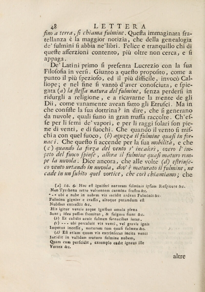 4e L E T T E R A fino a terra y fi chiama fulmine. Quella immaginata fra¬ tellanza è la maggior notizia, che della genealogia de’ fulmini lì abbia ne’libri. Felice e tranquillo chi di quelle alferzioni contento, più oltre non cerca, e fi appaga. De’Latini primo fi prefenta Lucrezio con la fua Filofofia in verfi. Giunto a quello propofito, come a punto il più fpeziofo, ed il più difficile, invocò Cal¬ liope; e nel fine fi vantò d’aver conofciuta, e fpie- gata (a) la Jiejfa natura del fulmine, fenza perderfi in ridurgli a religione , e a ricavarne la mente de gli Dii, come vanamente avean fatto gli Etrufci. Ma in che confille la fua dottrina? in dire, che fi generano da nuvole, quali fiano in gran malfa raccolte. Ch’ef¬ fe per li femi de’ vapori, e per li raggi folari fon pie¬ ne di venti, e di fuochi. Che quando il vento fi mif- chia con quel fuoco, (fi) aguzza il fulmine quafi in fior- naci. Che quello fi accende per la fua mobilita, e che ( c ) quando la forza del vento /* incalorì y overo /’ im¬ peto del fuoco fpinfe , allora il fulmine qua fi maturo rom¬ pe la nuvola. Dice ancora, che alle volte (d) eflrinfe- co vento urtando in nuvola, dov* è maturato ilfulmine, ne cade in un fubito quel vortice, che con chiamiamo ; che f>] 6* Hoc eft igniferi naruram fulminis ipfanj Refpicere NonTyrrhena retro voiventem carmina fruftra&c. *■* libi e nube in nubem vis incidit ardens Fulminis Fulmina gignier e craffis, altoque putandum eft Nubibus extra&is &c, His igitur ventis atque ignìbus omnia piena Sunti ideo pafiìm fremitus , & fuigura fiunt &c. (b) Et calidis acuir fulmen fornacibns intus, (c) - - - ubi percaluit vis venti, ve! gravis ignis Impetus incefllt , maturimi timi quali fulmen &c. (d) Eft etiam quiim vis extrinfecus incita venti Incidit in validam maturo fulmine nubem, Qtiam cum perfcidit , extemplo cadit igneus ille Vortex dee. altre