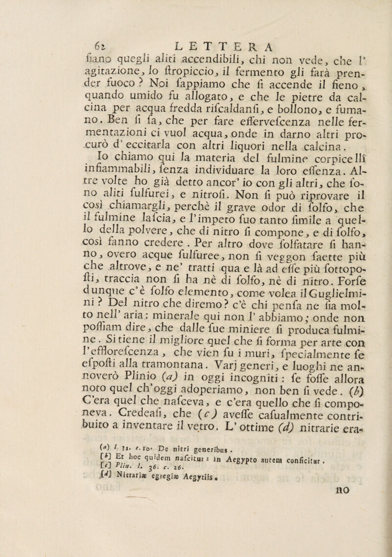 6z LE T T E R A fi,ano quegli aliti accendibili, chi non vede, che 1' agitazione, lo firopiccio, il fermento gli farà pren¬ der fuoco? Npi fappjamo che fi accende il fieno , quando umido iu allogato, e che le pietre da cal¬ cina per acqua fredda rifcaldanfi, e bollono, e fuma¬ no . Ben li fa, che per fare effervefcenza nelle fer¬ mentazioni ci vuol acqua, onde in damo altri pro¬ curò d eccitarla con altri liquori nella .calcina. Io chiamo qui la materia del fulmine corpice Ili infiammabili, fenza individuare la loro eifenza. Al¬ tre volte ho già detto ancor? io con gli altri, che fo¬ no aliti fulfurei, e nitrofi. Non fi può riprovare il cosi chiamargli, perchè il grave odor di folfo, che fi fulmine lafcia, e l’impeto fuo tanto fimile a quel¬ lo della polvere, che di nitro fi compone, e di folfo, così fanno credere . Per altro dove folfatare fi han¬ no, overo acque fuifuree,non fi veggon faette più che altrove, e ne* tratti qua e là ad elle più fottopo- ln, traccia non fi ha nè di folfo, nè di nitro. Forfè dunque c e folfo elemento, come volea ilGuglielmi- ni . Del nitro che diremo ? c’è chi penfa ne lia mol¬ to nell aria: minerale qui non 1’ abbiamo; onde non pofliam dire , che dalle fue miniere fi produca fulmi¬ ne . Si tiene il migliore quel che fi forma per arte con Pefflorefcenza , che vien fu i muri, fpecialmexite fe efpolti alla tramontana. Varj generi, e luoghi ne an¬ noverò Plinio (a) in oggi incogniti : fe foffe allora noto quel ch’oggi adoperiamo, non ben fi vede, (b) C era quel che nafceva, e c’era quello che fi compo¬ neva. Credeafi, che (c ) avelfe cafualmente contri¬ buito a inventare il vetro. L’ottime (d) nitrarie .era* (^) t- e.to* De nitri getieribus . [q Et hoc quidem nafcitur ; in Aegypto antent conficitur. [rj llnt. /. c. 16. R] Nitrati* egregi* Aegytiis® no