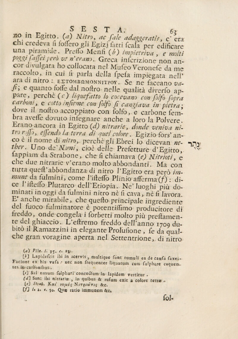 SESTA. 6? .so in Egitto, (a) Nitro, ac fai e adaggeratir, c era ehi credeva fi fodero gii Egizi fard fcala per edificare rma piramide. Preifo Menfi (b) impietriva , e molti poggiJafleiperò ve n'erano.. Greca inflizione-non an¬ cor divulgata ho collocata nel Mufeo Veronefe da me raccolto, in cui li parla della lpefa impiegata nell’ ara ai nitro : estombiìmonnitpoy. Se ne faceano va- Ji\ e quanto folle dal noilro nelle qualità diverfo ap¬ pai e, perchè (c) liquefatto lo cocevano con folfo [opra carboni, e cotto infieme con folfo fi cangiava impietra- dove il noilro. accoppiato con folfo,'e carbone fem- bra avelie dovuto insegnare anche a loro la Polvere. Erano ancora in Egitto (d) nitrarie, donde veniva ni¬ tro rofio, e fendo la terra di quel colore. Egizio fors’an¬ co è il nome di nitro,, perchè gli Ebrei lo dicevan ne- ter\ Uno de'Nomi, cioè delle Prefetture d’Egitto,, lappiam da Strabone, che fi chiamava (e) Nitrioti, e cne due nitrarie v’erano molto abbondanti. Ma con tutta quell: abbondanza di nitro l’Egitto era però im¬ mune da. fulmini, come l’illefTo Plinio afferma(/) : di- ce 1 iftedb Plutarco dell Etiopia. Ne’luoghi più do¬ minati in oggi da fulmini nitro nè fi cava, nè fi lavora. E* anche mirabile, che quello principale ingrediente del fuoco fulminatore è potentiffimo producitore di freddo, onde congela i forbetti molto più prellamen- te del ghiaccio. L’eltremo freddo de/annò 1709 du¬ bito il Ramazzili 1 in elegante Prolufione , fe da qual¬ che gran voragine aperta nel Settentrione,, di nitro (rf) Pitti. I. JJ. C. Lapidefcit ibi in acervis s multique flint tuniuli ea de catifa faxei- Faciunt ex his vafa-' nec non frequenter liquatum cum fulphure coquenu tes ijr carrionibus . CO'Sai nmuni fulphurf concocfum in fapidem vertitur « (d] Sunt ibi nitrarke , in quibus & rufum exit a colore terne [e] Stxab. Ka;1 vofuò ; Nittico n$ &c. in 1. ». ». 50. Qcis ratio immunem&c* fol-