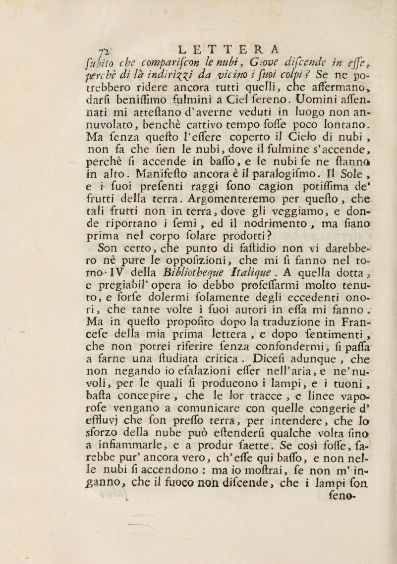 fi L E T T E R A fu {?? io che comparifcon k nubi , Giove difende in effe t perchè di là indirizzi da vicino i fuoi colpi ì Se ne po¬ trebbero ridere ancora tutti quelli» che affermano» darfi beniffimo fulmini aCielfereno. Uomini aflen- nati mi atteftano d’averne veduti in luogo non an¬ nuvolato, benché cattivo tempo foffe poco lontano. Ma fenza quello l’eflere coperto il Cielo di nubi » non fa che lien le nubi, dove il fulmine s’accende, perchè fi accende in baffo, e le nubi fe ne Hanno in alto. Manifello ancora è il paralogismo. Il Sole, e i fuoi prefenti raggi fono cagion potilfima de* frutti della terra. Argomenteremo per quello, che tali frutti non in terra, dove gli veggiamo, e don¬ de riportano i femi » ed il nodrknento » ma fiano prima nel corpo folare prodotti? Son certo» che punto di fallidio non vi darebbe¬ ro nè pure le oppofizioni» che mi fi fanno nel to¬ mo IV della Bibliotheqtie Italique , A quella dotta» e pregiabiT opera io debbo profeffarmi molto tenu¬ to, e forfè dolermi folamente degli eccedenti ono¬ ri, che tante volte i fuoi autori in efla mi fanno . Ma in quello propofito dopo la traduzione in Fran- cefe della mia prima lettera , e dopo fe minienti , che non potrei riferire fenza confondermi» fi pafla a farne una Hudiata critica . Dicefi adunque , che non negando io efalazioni effer nell’aria, e ne*nu¬ voli » per le quali fi producono i lampi, e i tuoni » balla concepire , che le lor tracce , e linee vapo- rofe vengano a comunicare con quelle congerie d* effluvj che fon preflb terra, per intendere, che lo sforzo della nube può eltenderfi qualche volta fino a infiammarle, e a produr faette. Se così fofle, fa¬ rebbe pur’ ancora vero, ch’effe qui baflb, e non nel¬ le nubi fi accendono : ma io inoltrai, fe non m* in¬ ganno, che il fuoco non difcende, che i lampi fon . feno-