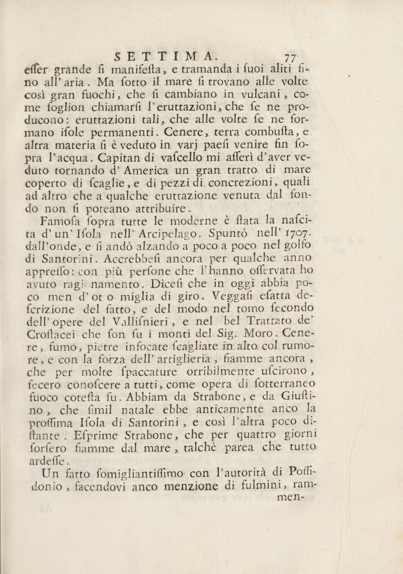 etter grande fi manifetìa, e tramanda i fuoi aliti fi¬ no all’ aria . Ma fiotto il mare lì trovano alle volte così gran fuochi, che fi cambiano in vulcani, co¬ me foglion chiamarli fi eruttazioni, che fie ne pro¬ ducono: eruttazioni tali, che alle volte fe ne for¬ mano ifole permanenti. Cenere, terra combutta, e altra materia fi è veduto in varj paeli venire fin l'o¬ pra l’acqua. Capitan di valcello mi alfieri d’aver ve¬ duto tornando d’ America un gran tratto di mare coperto di ficaglie,e di pezzi di concrezioni, quali ad altro che a qualche eruttazione venuta dal ton¬ do non fi poteano attribuire.. Famofia l'opra tutte le moderne è fiata la nafici- ta d’un’Ifiola nell’Arcipelago. Spuntò nell’1707. dall’onde, e fi andò alzando a poco a poco nel golfo di Santormi. Accrebbe!! ancora per qualche anno appretto: con più perfone che fi hanno olfiervata ho avuto ragi namento. Dicefi che in oggi abbia po¬ co men d’ot o miglia di giro. Veggalì efatta cle- fcrizione del fatto, e del modo nel tomo lecondo dell’ opere del Vallifnieri , e nel bel Trattato de’ Croftacei che fon fu i monti del Sig. Moro. Cene¬ re, fumo, pietre infocate fcagliate in alto col rumo¬ re , e con la forza delfi artiglieria , fiamme ancora , che per molte fpaccature orribilmente ufcirono , fecero conofcere a tutti, come opera di fotterraneo fuoco cotefia fu. Abbiam da Strabone,e da Giutti- no , che fimil natale ebbe anticamente anco la proflìma fittola di Santorini , e così l'altra poco di¬ ttante . Efprime Strabone, che per quattro giorni forfèro fiamme dal mare , talché parca che tutto ardette. Un fitto fomigliantittìmO' con fi autorità di Pottì- donio , facendovi anco menzione di fulmini , ram¬ ine n-