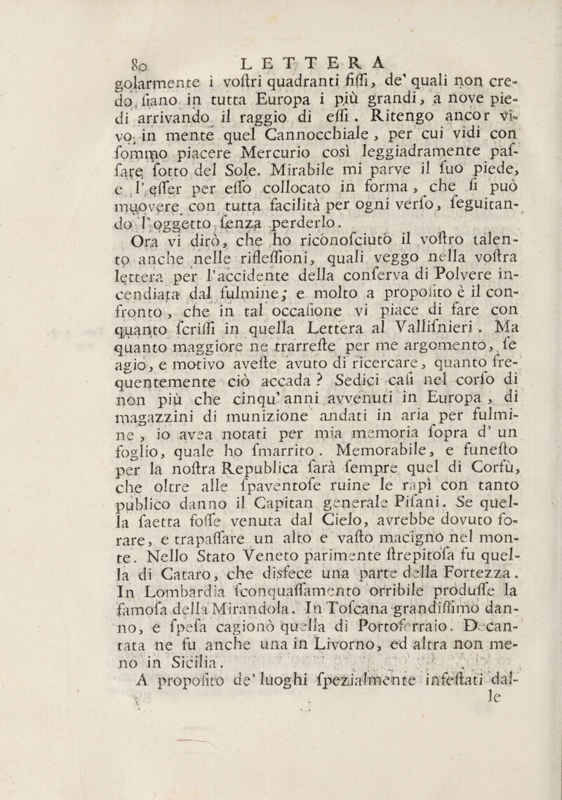 golarmente i voftri quadranti fiffi, des quali non ere* doufono in tutta Europa i più grandi, a nove pie¬ di arrivando il raggio di elfi . Ritengo ancor vi¬ vo- in mente quel Cannocchiale, per cui vidi con fornaio piacere Mercurio così leggiadramente paf* fare {otto del Sole. Mirabile mi parve il fuo piede, e d;,efler per elfo collocato in forma, che^ fi può mqqvere^ con tutta facilità per ogni verfo, leguitan- dot ivQggettOrrtenzg .perderlo . Ora vi dirò, che ho ricònofciutò il voltro talen¬ to anche nelle rifleffioni, quali veggo nella voftra lettera per l’accidente della conferva di Polvere in¬ cendiata dal fulmine; e molto a propoiito è il con¬ fronto , che in tal occafione vi piace di fare con quanto ferirti in quella Lettera al Vallifnieri . Ma quanto maggiore ne trarrerte per me argomento, le agio, e motivo averte avuto di ricercare, quanto fre¬ quentemente ciò accada ? Sedici cali nel corlo di non più che cinqu’anni avvenuti in Europa, di magazzini di munizione andati in aria per fulmi¬ ne> io ave a notati per mia memoria fopra d’ un foglio, quale ho fmarrito . Memorabile, e funefto per la nortra Republica farà fempre quel di Corfù, che oltre alle fpaventofe ruine le rapì con tanto publico danno il Capitan generale Pifani. Se quel¬ la faetta fòrte venuta dal Cielo, avrebbe dovuto fo¬ rare, e trapaffare un alto e vallo macigno nel mon¬ te. Nello Stato Veneto parimente ftrepitòfa fu quel¬ la di Cataro, che disfece una parte della Fortezza. In Lombardia fconquaflamento orribile pròdulfe la famofa della Mirandola. In Tofcana grandiffimo dan¬ no, e fpefa cagionò quella di Portoferraio. D-can¬ tata ne fu anche una in Livorno, ed altra non me- no in Sicilia. A propoiito de’luoghi fpezialmente infeftati dal- e . le