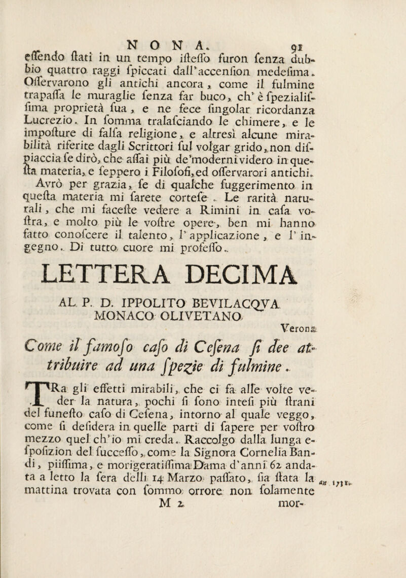 eftendo flati in un tempo ifteffo furon fenza dub~ bio quattro raggi fpiccati dairaccenfion medefima. Qffervarono gli antichi ancora > come il fulmine trapaffa le muraglie fenza far buco, eh’è fpezialif- fima proprietà fua , e ne fece fingolar ricordanza Lucrezio. In fomma tralafciando le chimere,, e le impofture di falfa religione,, e altresì alcune mira* biiità riferite dagli Scrittori fui volgar grido,,non dif- piaccia fe dirò, che affai più de'moderni videro in que¬ lla materia, e feppero i Filofofi,ed offervarori antichi. Avrò per grazia, fe di qualche fuggerimento in quella materia mi farete cortefe .. Le rarità natu¬ rali , che mi facefte vedere a Rimini in cafa vo» Ara, e molto più le voftre opere*, ben mi hanno fatto conofcere il talento, 1’ applicazione , e V in¬ gegno.. Di tutta cuore mi profeffo*. LETTERA DECIMA AL P. D. IPPOLITO BEVILACQYA MONACO OLIVETANO Verona Come il famojo cafo di Cesena fi dee afa t ribune ad una fpezie di f ulmine. TRa gli effetti mirabili, che ci fa alle volte ve* der la natura ,s pochi fi fono intefi più Urani del funefto cafo di Cefena, intorno al quale veggo, come fi defidera in quelle parti di fapere per vollro mezzo quel ch’io mi creda.. Raccolgo dalla lunga e- fpofizion del fucceffo, come la Signora Cornelia Ban¬ di, piiffima, e mongeratiffimaDama d’anni 6z anda» ta a letto la fera delli 14: Marzo,* paffato, fia Hata la mattina trovata con tornino; orrore non lolamente M z mor-