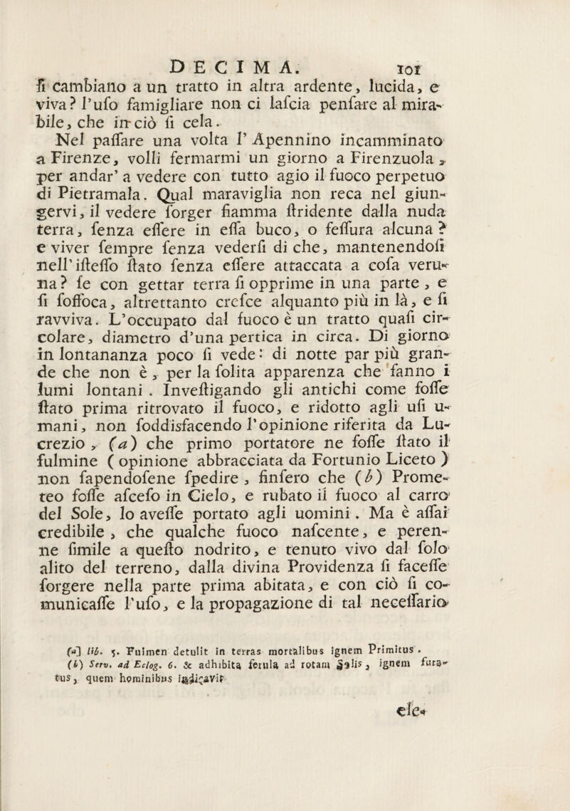 fi cambiano a un tratto in altra ardente, lucida, e viva? l’ufo famigliare non ci lafcia penfare al mira¬ bile, che in*ciò lì cela. Nel paffare una volta P Apennino incamminato a Firenze, volli fermarmi un giorno a Firenzuola » per andar’ a vedere con tutto agio il fuoco perpetuo di Pietramala. Qual maraviglia non reca nel giun¬ gervi, il vedere forger fiamma flridente dalla nuda terra, fenza e fiere in efia buco, o feffura alcuna? e viver fempre fenza vederfi diche, mantenendoli neirifìeffo fiato fenza eflere attaccata a cofa verità na? fe con gettar terra fi opprime in una parte, e fi foffoca, altrettanto crefce alquanto più in là, e fi ravviva. L’occupato dal fuoco è un tratto quafi cir¬ colare, diametro d’una pertica in circa. Di giorno in lontananza poco fi vede ’ di notte par più gran¬ de che non è , per la folita apparenza che fanno i lumi lontani . Invefìigando gli antichi come folle fiato prima ritrovato il fuoco, e ridotto agli ufi u- mani, non foddisfacendo l’opinione riferita da Lu¬ crezio, (a) che primo portatore ne folle fiato il fulmine ( opinione abbracciata da Fortunio Liceto ) non fapendofene fpedire , finfero che (h) Prome¬ teo fofle afcefo in Cielo, e rubato ii fuoco al carro del Sole, lo avelie portato agli uomini. Ma è affai credibile , che qualche fuoco nafcente, e peren¬ ne fimile a quello nodrito, e tenuto vivo dal folo alito del terreno, dalla divina Providenza fi faceffe forgere nella parte prima abitata, e con ciò fi co- tnunicaffe l'ufo, e la propagazione di tal neceffario f*0 5* Fuimen detulit in terras mortàlibus ignem Primicus . (6) Serv. ad Eciog. 6. & adhibita ferula ad rotali* ignem tus, quem hominibn-s ì%iic^Vit