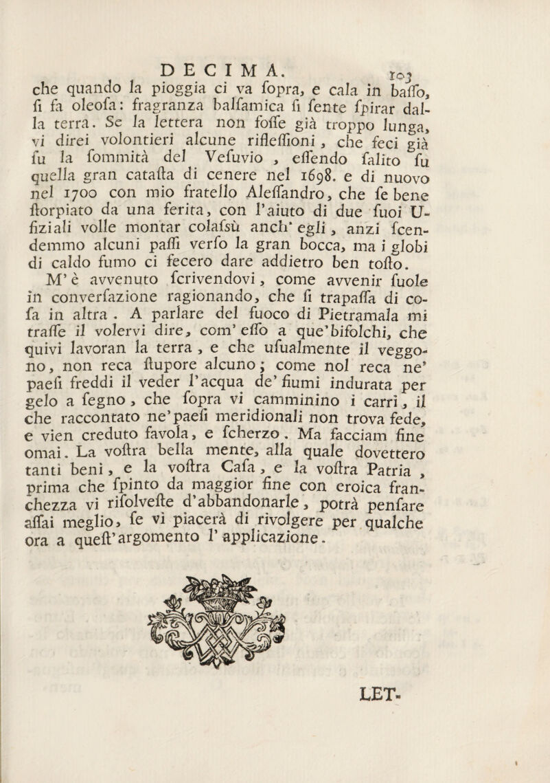 X©_J che quando la pioggia ci va fopra, e cala in baffo, fi fa oleofa: fragranza balfamica fi fente fpirar dal¬ la terra. Se la lettera non foffe già troppo lunga, vi direi volontieri alcune rifleffioni , che feci già fu la fommità del Vefuvio , effendo falito fu quella gran catafta di cenere nel 1698. e di nuovo nel 1700 con mio fratello Aleffandro, che fe bene ftorpiato da una ferita, con l’aiuto di due fuoi U- fiziali volle montar colafsù anch’egli, anzi fcen- demmo alcuni paffi verfo la gran bocca, ma i globi di caldo fumo ci fecero dare addietro ben tolto. M’è avvenuto fervendovi, come avvenir fuole in converfazione ragionando, che fi trapaffa di co- fa in altra . A parlare del fuoco di Pietramala mi traffe il volervi dire, com’effo a que’bifolchi, che quivi lavoran la terra , e che ufiialmente il veggo¬ no, non reca ftupore alcuno; come noi reca ne’ paefi freddi il veder l’acqua de’fiumi indurata per gelo a fegno, che fopra vi camminino i carri, il che raccontato ne’paefi meridionali non trova fede, e vien creduto favola, e fcherzo. Ma facciam fine ornai. La voftra bella mente, alla quale dovettero tanti beni, e la voftra Cafa, e la voftra Patria , prima che fpinto da maggior fine con eroica fran¬ chezza vi rifolvefte d’abbandonarle, potrà penfare affai meglio, fe vi piacerà di rivolgere per qualche ora a quell’argomento l’applicazione. LET 1