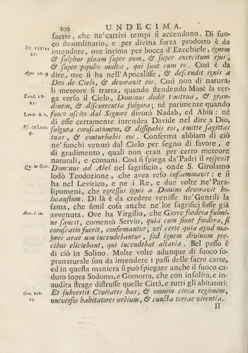 faette, che ne5cattivi tempi fi accendono. Di fuo¬ co (traordinario, e per divina forza prodotto è da ' 11 intendere, ove intima per bocca d Ezechiele, ignoti & fulphur pluam fuper .eum , & fuper ,exerciturn ejui 3 & fupcr popufaf multo!,, qui funt curri co . -Cosi e da At9c xx‘9 dire, ove fi ha nell* Apocalitfe > & defcendtt ignis a Dco de Cochy & devoravit cos.. Così non di natura¬ li meteore fi tratta , quando (tendendo Mose la ver- Bxod. jx. verfo il Cielo, Dominus dedit tonittua , & gran« 21 dinem3 & difeurrcntia fulgura ; nè parimente quando Levit>. x i, fuoco ufeito dal Signore divorò Nadab, ed x\biu : nè di effe certamente intendea Davide nel dire a Dio, Tj. cxim. fulgura corufcationems .& dijfipabis cos, emitte jagittar 6 tuas .& couturi ahi! co! . Conferma abbiam di ciò ne* fuochi venuti dal Cielo per fegno di favore , e di gradimento , quali non eran per certo meteore naturali, e comuni. Così fi fpiega da’Padri il refpexit 'Ou. tn Gen. jjom:nu! ad A.bel nel fagrificio , <on.de S. Girolamo lodò Teodozione , ohe avea refo infiammava : e fi ha nel Levitico, e ne i Re, e due volte ne Para¬ lipomeni, che c^rcj m igni! a .Zoomino devoravit ho- locauflum. Di là è da credere veniffe ne’Gentili la fama, che fimil cofa anche nedor fagrificj foffe già Aen.cii* avvenuta. Ove ha Virgilio, che G io ve federa fulmi* ne fancit, co mento Servio, quia cum funi foedev a,fi corife at io fuerit, confirmantur j vel certe quia apud ma* jorer arac non incendebantur , fed ignari divinum pre¬ diti! eliciebant, qui incendebat altari a . Bel paffo e di ciò in Solino. Molte volte adunque di fuoco fo- pranaturale fon da Intendere i paffi delle (acre carte, ed in quefta maniera fi può (piegare anche il fuoco ca¬ duto (opra Sodoma,e Gomorra, che con infolita,e in¬ audita ffrage diftruffe quelle Città, e tutti gli abitatori: Gen, xix • Et fubvertit Civitates has5 & omnem circa regionem, is- unìverlhs hahìtatorer urbiutn s cunlìa terras virentia. J II