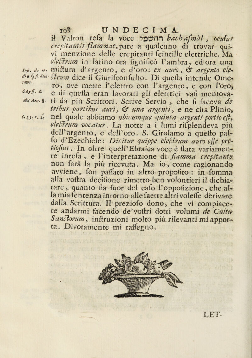 hi fi. de re r dìv §Jt duo rum. Gdjjf. A ^U Aen. g, Aj|. f, 4. lo? UNDEC1M A. il Valro.a refa la voce hachafmal , ocufuf crepitanti? flammaCy^àro, a qualcuno di trovar qui¬ vi menzione delle crepitanti fcintille elettriche. Ma e ie Hi r um in latino ora lignificò l'ambra, ed ora una miftura d'argento, e d’oro: ex auro, 6* argento eie- clrum dice il Giurifconfulto. Di quella intende Ome¬ ro, ove mette l'elettro con l'argento, e con Toro* e di quella eran lavorati gli elettrici vafi mentova» ti da più Scrittori. Scrive Servio che fi faceva de tribùf partibus auri& una argenti, e ne cita Plinio* nel quale abbiamo ubicumque quinta argenti-portio efit eie Hi rum vocatur. La notte a i lumi rifplendeva più dell'argento, e deH’oro. S. Girolamo a quello paf» fo d* Ezechiele: Dicitur quippe eie HI rum auro ej]e pre- tiofim. In oltre quell’Ebraica voce è Hata variamene te intefa,, e Yinterpretazione di fiamma crepitante. non farà la più ricevuta. Ma io, come ragionando avviene,, fon palfato in altro propofito ; in fomma alla voflra deci (ione rimetto ben volontieri il dichia¬ rare, quanto fia fuor del cafo Toppofizione, che aL la mia fentenza intorno alle laette altri volelFe derivare dalla Scrittura. Il preziofo dono, che vi compiace¬ te andarmi facendo de'voliri dotti volumi de Cultu SanHìorum,, inllruzioni molto più rilevanti mi appor* ta. Divotamente mi rafleg-no.