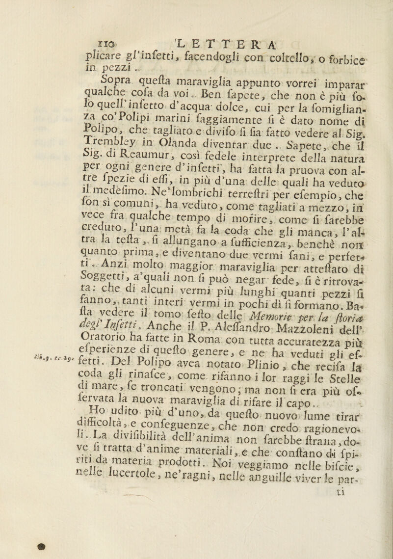 e»'. iQn plicare gf infetti, facendogli con coltello, o forbice in pezzi .. .Sopra quella maraviglia appunto vorrei imparar qualche cola da voi.. Ben fapete, che non è più fo- io quell infetto d’acqua-dolce, cui per la fomiglian- za co Polipi marini laggiamente fi è dato nome di Polipo, che: tagliato e divifo lì fia fatto vedere al Sig. Iremoley in Olanda diventar due Sapete, che il Sig. di Reaumur, così fedele interprete della natura per ogni genere d’infetti', ha fatta la pruova con al- f,re P.e^Jc’ t ! in più d’una delle quali ha veduto i medefimo. Ne’lombrichi terreftri per efempio, che oii si comuni, ha veduto, come tagliati a mezzo, in .^ecv ra qua.che tempo di morire, come fi farebbe creduto, 1 una: metà fa la coda che gli manca. Pah ta a telta „ fi ahungano a fufficienza,, benché non quanto prima, e diventano due vermi fani, e perfet¬ ti .. Anzi molto maggior maraviglia per affettato di Soggetti, a quali non fi può negar- fede, fi è ritrova¬ la: che di alcuni vermi più lunghi quanti pezzi fi .anno, tanti interi vermi in pochi di fi formano. Ba- f1 /7rr.re-1 .ton?° ° delle Memorie per la Borire negl Infetti. Anche il P. Aleffandro Mazzoleni dell’ Oratorio ha fatte in Roma: con tutta accuratezza più e perienze di quefto genere, e ne ha veduti gii ef¬ fetti. Del Polipo avea notato Plinio, che recifa la 1 * _ /*** e raggi le Stelle di mare , .e troncati vengono - ma non fi era più of» Icrvata la nuova maraviglia di rifare il capo. Ho udito. p.ù_d’uno, da quefto nuovo lume tirar i-1 rC0 enc^Suenzcs che non credo ragionevo- La divifibilita dell anima non farebbe ftrana, do¬ rè f*tr?tta d anime-materiali ,.e che- conftano di fpi- ,i„a,!riatenf Pr°dotti. Noi veggiamo nelle bifcie, nd!e ^certole, ne ragni, nelle anguille viver le par. 11 0