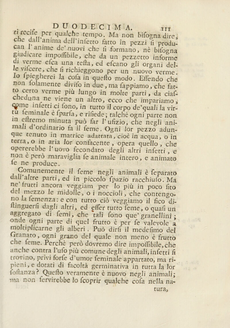 ti iccile per qualche tempo. Ma non bifogna dire* che dall anima dell’infetto fatto in pezzi fi produ- can I anime de’muovi che fi formano, nè bifogna giudicare impoffibile, che da un pezzetto informe ti verme elea una teda, ed efeano gli organi deh t Vr.re/ C1C ti richieggono per un nuovo verme, lo spiegherei la cofa in quello modo. Effendo che non loJamente divifo in due, ma Pappiamo., che fat¬ to cerco verme piu lungo in molte parti » da ciaf- c eciuna ne viene un altro, ecco che impariamo, c^rne inietti ci tono, in tutto il corpo de’quali la vir- tu e min ale è fparfa, e rifiede; talché ogni parte non m eitremo minuta può far Pufizio, che negli ani- niali d ordinario fa il feme, Ogni lor pezzo adun¬ que tenuto in matrice adattata, cioè in acqua, o in terra,0 in aria lor confacente, opera quello , che opererebbe 1 uovo fecondato degli altri infetti-,-e non. e però maraviglia fe animale intero., e animato le ne produce. j ^ojpunemente il feme negli animali è feparato dall altre partii ed in piccolo fpazio racchiufo.Ma ne frutti ancora veggiam per lo più in poco fito dea mezzo le midolle, o i noccioli, che contengo¬ no ,a femenza : e con tutto ciò veggiamo il fico °di- itinguerfi dagli altri, ed efier tutto Teme, o quali un aggregato di temi, che tali fono ques granellimi ° oncje. ^Sni parte di quel frutto è per fe valevole a moltiplicarne gli alberi . Può dirli il medefimo del Granato, ogni grano del quale non meno è frutto che feme. Perchè però dovremo dire impoffibile,che anche contra Tufo piu comune degli animali, infetti fi trovino, privi iorie d umor leminale appartato, ma ri¬ pieni, e dotati di facoltà germinativa in tutta la lor follanza? Quello veramente è nuovo negli animali; ma non fervirebbe lo feoprir qualehe cofa nella na¬ tura.