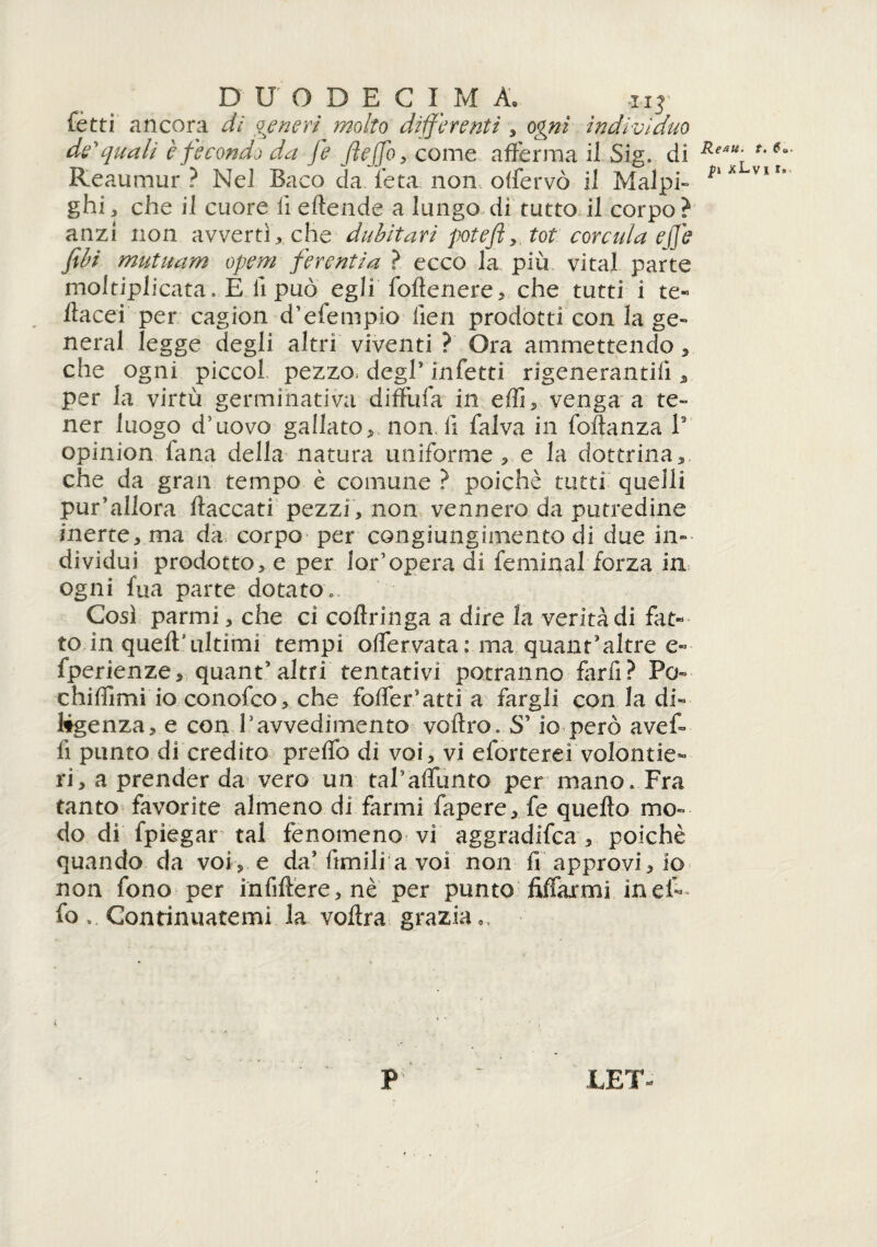 fètti ancora di ojenen molto differenti , oprn indczziduo dequali è fecondo da fé ftejfo, come afferma il Sig. di Reaumur ? Nel Baco da l’età non offervò il Malpi- ghi, che il cuore il eftende a lungo di tutto il corpo ? anzi non avvertì, che dubitavi poteft, tot corcala efe fili mutuarci opem ferenti a ? ecco la più vi tal parte moltiplicata. E li può eglifoflenere, che tutti i te¬ stacei- per cagion d’efempio lieti prodotti con la ge¬ nerai legge degli altri viventi ? Ora ammettendo, che ogni piccol pezzo, degl5 infetti rigeneranti!'!, per la virtù germinativa diffufa in elfi, venga a te¬ ner luogo d’uovo gallato, non li falva in foftanza V opinion fana della natura uniforme, e la dottrina, che da gran tempo è comune ? poiché tutti quelli pur’allora fiaccati pezzi , non vennero da putredine inerte, ma da corpo per congiungimento di due in¬ dividui prodotto, e per 1 or’opera di feminal forza in ogni fua parte dotato.. Così parmi, che ci coflringa a dire la verità di fat¬ to in quell’ultimi tempi offervata : ma quant’altre e« fperienze, quant5 altri tentativi potranno farfi? Po- chiffimi io conofco, che foffer.’atti a fargli con la di¬ ligenza, e con l’avvedimento vollro. S’io però aveff fi punto di credito preffo di voi, vi eforterei volonta¬ ri, a prender da vero un tal’affunto per mano. Fra tanto favorite almeno di farmi fapere, fe quello mo¬ do di fpìegar tal fenomeno vi aggradifea , poiché quando da voi, e da’ùmili a voi non fi approvi, io non fono per infillere,nè per punto Affarmi ineff fo . Continuatemi la vollra grazia,, Reati. t. 6a fi xLvi i.