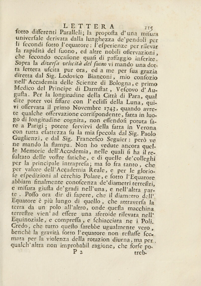 xi5 rotto differenti Paralleli; la propolla d’una miiura ■univerfale derivata dalla lunghezza de’pendoli per li fecondi lotto l’equatore : l’efperienze per rilevar la tapidita del fuono, ed altre nobili ollervazioni, ohe fecondo occafione quali di pafiaggio inferite . Sopra la din uc(ocìt& del f'itoiio vi mando una dot¬ ta lettela ufeita pur ora, ed a me per fua grazia diletta dal Sig. Lodovico bianconi, mio conlozio nell Accademia delle Scienze di hologna,e primo Medico del Principe di Darmftat , Vefcovo d* Au¬ gnila. Per la longitudine della Città di Para, qual dite poter voi fi (Tare con P eclilfi della Luna, qui¬ vi offervata il primo Novembre 1745, quando avre¬ te qualche offervazione corrifpondente, fatta in luo¬ go di longitudine cognita, non effendoli potuta fa¬ re a Parigi ; potete fervirvi della fatta in Verona con tutta efattezza fu la mia fpecola dal Sig. Paolo Guglienzi, e dal Sig. Francefco Seguier : però ve ne mando la Itampa. Non ho vedute ancora quel¬ le Memorie dell’Accademia, nelle quali fi ha il re¬ fusato delle voftre fatiche, e di quelle de’colleghi per la principale intraprefa; ma fo fra tanto, che per valore dell’Accademia Reale, e per le glorio¬ le efpedizioni al cérchio Polare, e fotto l’Equatore abbiam finalmente conofcenza de’diametri terreflri, e mifura giufta de’gradi nell’una, e nell’altra par¬ te . Poffo ora dir di fapere, che il diametro dell Equatore è più lungo di quello , che attraverfa la terra da un polo all’altro, onde quella macchina terreftre vien’ ad effere una sferoide rilevata nell’ Equinoziale, e compreffa , e fichiacciata ne i Poli. Credo, che tutto quello farebbe ugualmente vero, benché la gravità l'orto l’equatore non rellaffe Ibe¬ rnata per la violenza della rotazion diurna, ma per , qualch’altra non improbabil ragione, che forfè po- P z treb»