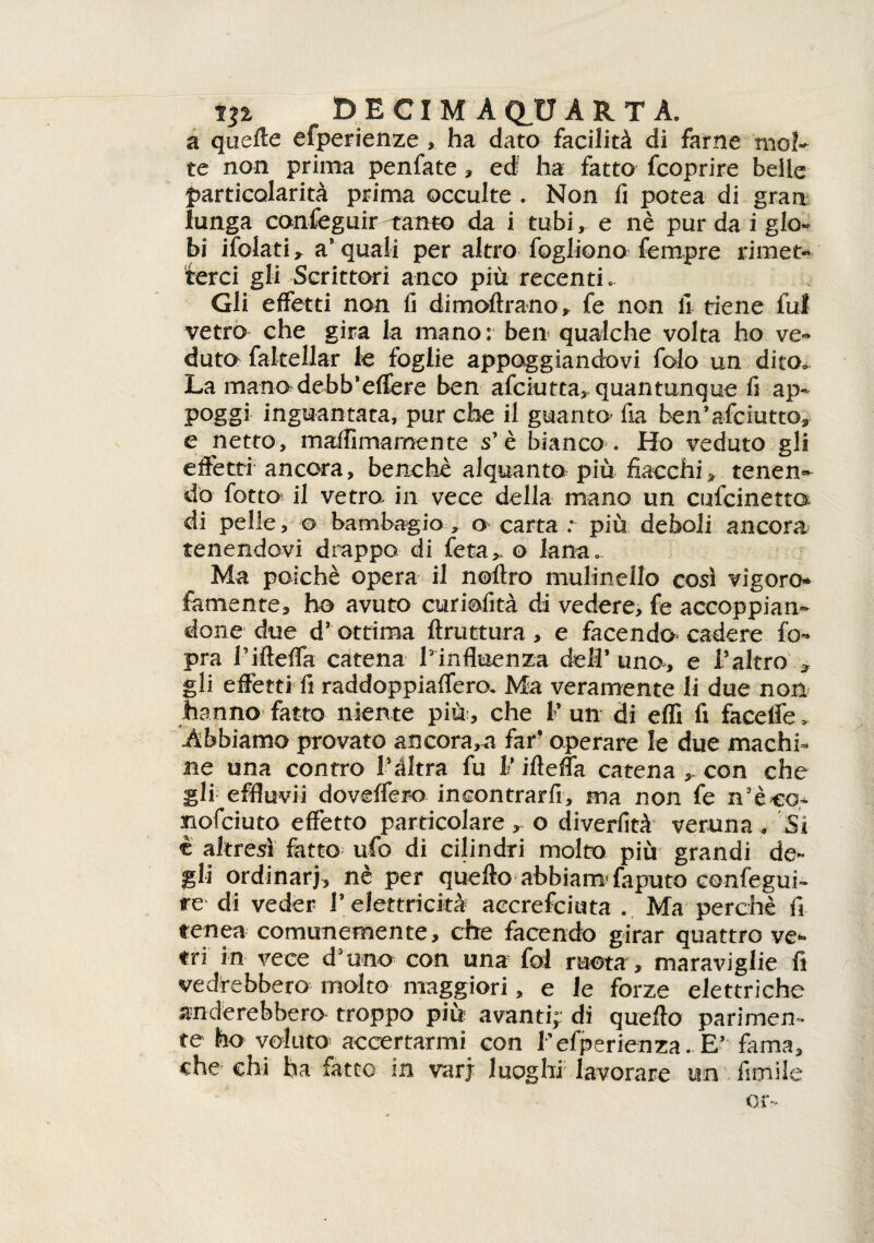 ili DE CI MA QUARTA, a quelle efperienze , ha dato facilità di farne mol¬ te non prima penfate , ed ha fatto fcoprire belle particolarità prima occulte . Non fi potea di gran lunga confeguir -tanto da i tubi, e nè pur da i glo¬ bi ifolati * a* quali per altro fogliano fempre rimet¬ terci gli Scrittori anco più recenti. Gli effetti non fi dimoltrano, fe non fi tiene fui vetro che gira la mano: ben qualche volta ho ve¬ duto fakellar le foglie appoggiandovi folo un dito. La mano debb’efiere ben afciutta, quantunque fi ap¬ poggi inguantata, pur che il guanto’ fia ben’afciutto, e netto, maffimamente s’ è bianco . Ho veduto gli effetti ancora, benché alquanto più fiacchi , tenen¬ do fiotto? il vetro in vece della mano un cufcine tta di pelle, g bambagio, a carta : più deboli ancora tenendovi drappo di fiera> o lana. Ma poiché opera il noltro mulinello cosi vigore* famente, ho avuto curiofità di vedere, fe accoppian¬ done due d' ottima ftruttura , e facendo cadere fio pra Pillelfa catena l'influenza dell’uno, e l’altro'.* gli effetti fi raddoppiaffero. Ma veramente li due non hanno fatto niente più-, che 1’ un di effi fi facelfe , Abbiamo provato ancorala far* operare le due machh ne una contro l’àltra fu 1* iflefla catena , con che gli effluvii doveffero incontrarfi, ma non fe n'èco- nofeiuto effetto particolare, o diverfità veruna , Si è altresì fatto ufo di cilindri molto più grandi de¬ gli ordinar], nè per quefto abbiamTaputo confeguP re di veder T elettricità accrefciuta . Ma perchè fi renea comunemente, che facendo girar quattro ve¬ tri in vece d'uno con una fol ruota , maraviglie fi vedrebbero molto maggiori, e le forze elettriche onderebbero troppo più avanti; di quello parimen¬ te ho voluto accertarmi con f efperienza. E’ fama, che chi ha fatto in varj luoghi lavorare un firn ile