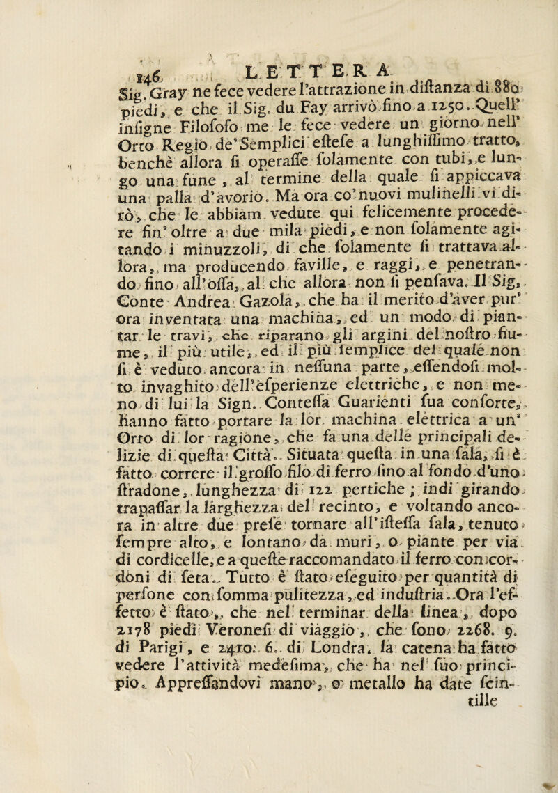 ,,*** . ,:2 L E T T E.R A &iGtay ne fece vedere Tattrazione in dutanza di ooo piedi» e che il Sig. du Bay arrivò fino.a.1250. Quell? inligne Filofofo me le fece vedere un giórno; nell’ Orto Regio de’Semplici eftefe a lunghiffimo. tratto» benché allora fi operaffe folamente con tubile lun¬ go una fune »,al termine: della quale fi appiccava una pallài d’avorio. Ma ora co’nuovi mulinelli vi di¬ rò» che le abbiami vedute qui felicemente procede¬ re fin r oltre a; due mila piedi » e non folamente agi¬ tando,i minuzzoli, di che folamente fi trattava al¬ lóra», ma producendo faville» e raggile penetran¬ do fino. all’offa,, al che allora non lì penfava. Il Sig» Conte Andrea; Gazolà» , che ha; il merito d’aver pur’ ora inventata una machiha, ed un modo-di pian¬ tar le travi », c-Hc riparano, gli argini, del noftro fiu¬ me», il- più utile»,ed ili più lemplice del qualé non fi è veduto ancora in nelfuna parte » ,drendofi ; mal¬ to invaghito: dèlhèfperienze elettriche,,e non me- no » di lui i la Sign.. Contefla Guarienti fua conforte», hanno fatto portare la lor machina, elèttrica a un8 Orro di lor: ragióne » che fa una delle principali de¬ lizie di, quella’ Citta. Situata quella in una fiala» ,fi ■ è fatto correre iligrofiò filo di ferro fino al fondò d’uno: flradone»,lunghezza' di: 122 pertiche ;;indi girando, trapaffar la larghezza, del: recinto, e voltando anco¬ ra in altre due prel'e tornare all’illelfa fiala, tenuto Tempre alto, e Iontano,-da muri».o piante per via: di cordicelle, e a^quelle raccomandato il ferro con ìcor- dòni di feta.- Tutto è fiato efeguito per quantità di perfone con:fomma pulitezza, ed induftria..Ora l’ef¬ fetto; è fiato», che nel terminar della* linea » dopo 2.178 piedii Vèronefi di viaggio ,, che: fono: 2268. 9. di Parigi, e zvpro;. 6.. dii Londra, la: catena-ha fatto vedere l’attività medéfima»,che ha- nel fuo: princi¬ pio. Apprefiandovi mano1,, ®: metallo ha date fcin- tiHe