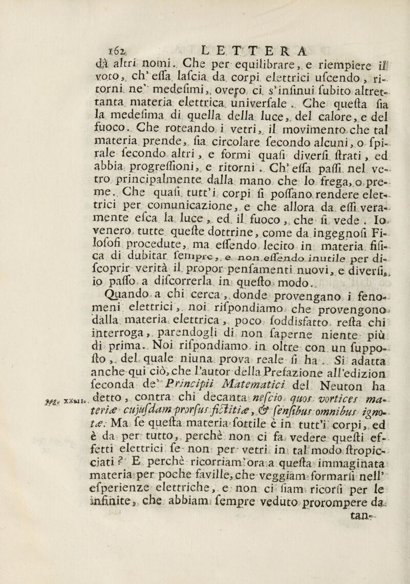 dà altri nomi. Che per equilibrare, e riempiere il! voto ,, eh* elfa lafcia da. corpi elettrici ufeendo , ri¬ torni, ne medefimi,, ovej*o ci s’infinui fubito altret¬ tanta. materia elettrica univerfale .. Che quella fia la medefima di quella della 1 uce,; del calore, e del fuoco» Che roteando i vetri,, il movimento che tal materia prende, fia circolare fecondo alcuni, o fpi- rale lecondo altri, e formi quafi divertì Arati, ed abbia progreffioni,s e ritorni e Chs elfi paffi nel ve¬ tro principalmente dalla mano che lo frega, o pre¬ me. .Che quali tutt’i corpi fi polfano, rendere eie t- trici per ^comunicazione, e che allora da effi. vera¬ mente eica la luceed. il fuoco ,, che fi vede . lo* venero, tutte quelle dottrine, come da ingegnofi.Fi-- lofofi procedute, ma elfendo lecito in materia, tìfi¬ ca di dubitar feniprc,. e non.elle.ndo inutile pei* di- feoprir verità il. propor penfamenti nuovi, e diverfi^ io palio,a decorrerla ili quello modo» Qiiando a chi cercadonde provengano i feno¬ meni elettrici,, noi rifpondiàmo che provengono^ dalla materiaL elettrica , poco loddisfatto, reità chi interroga, parendogli di non faperne niente piu di primac. Noi rifpondiàmo in oltre con un fuppo- ilo ,, del quale niuna prova reale fi ha » Si adatta anche qui ciòcche Lautor della Prefazione all’edizion feconda de' Principii Matematici del Neuton ha detto, contra chi decantainefcio quor vortice/ ma- m'ue cupfdamprorfu/fittiti<e , & fenfiburomnibuf igm• tee; Ma, fe quefta materia fottile è in tutt’i : corpi ,c ed è da perr tutto, perchè non ci 'fai vedere quelli ef¬ fetti elettrici fe* noni per vetri in tal modo ftropic- ciati ? E perche: ricorriamforaa quella j immaginata materia per poche faville, che veggiani: formarli nell® efperienze elettriche, e non cf fiam ricorfi per le infinite, che abbiane fempre veduto prorompere da¬ tati-’