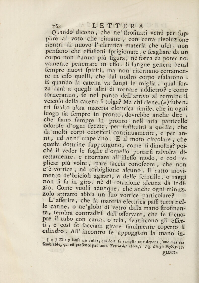 3^4 LETTERA Quando dicono , che ne* ftrofinati vetri per fup* piire al voto che rimane , con certa rivoluzione rientri di nuovo V elettrica materia che ufcì, non penfano che effufioni fprigionate, e (cagliate da un corpo non hanno più figura, nè forza da poter no» vamente penetrare in effo. Il fangue genera bensì Tempre nuovi fpiriti, ma non ritornano certamen¬ te in elfo quelli, che dal noftro corpo efalarono . E quando la catena va lungi le miglia , qual for¬ za darà a quegli aliti di tornare addietro? e come torneranno, fe nel punto dell’arrivo al termine il veicolo della catena fi tolga? Ma chi tiene, (a) fuben- tri fubito altra materia elettrica firnile, che in ogni luogo fia Tempre in pronto, dovrebbe anche dire , che fono Tempre in pronto nell’ aria particelle odorofe d’ogni fpezìe, per foftituirfi a quelle, che da molti corpi odoriferi continuamente, e per an¬ ni , ed anni trapelano . E il moto circolare , che quelle dottrine fuppongono, come fi dimollra? poi¬ ché il veder le foglie d’orpello portarli talvolta di¬ rettamente, e ritornare all’ifteflb modo, e così re- plicar piu volte , pare faccia conofcere , che non c è vortice , ne tortiglione alcuno . Il ratto movi¬ mento de*bricioli agitati, e delle fcindile, o raggi non fi fa in giro, nè di rotazione alcuna dà indi¬ zio. Come vuoili adunque, che anche ogni minuz¬ zolo attratto abbia un fuo vortice particolare ? L afierire, che la materia elettrica, palli tutta nel¬ le canne, o ne’globi di vetro dalla mano ftrofinan- te, fembra contradirli d al 1 ’ offe r vare, che fe fi cuo- pre il tubo con carta, o tela, fvanifcono gli effet- ti, e così le^ tacciarti girare fimilmente coperto il cilindro » All incontro fe appoggiami la mano in- C * ] Elie y Ialite un vuide feniblabie, qui eft prefeiue par guan-