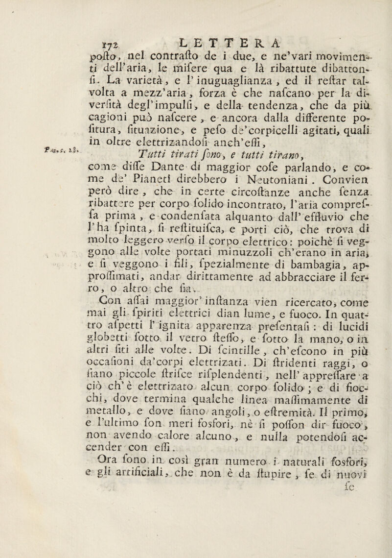 9 i: polla, nel contrailo de i due, e ne’vari movìmen* ti dell’aria, le mifere qua e là ribattute di battoli* fi. La varietà, e V inuguaglianza , ed il reftar tal¬ volta a mezz’aria, forza è che nafcano per la di- verfità degrimpul.fi, e della tendenza, che da più cagioni può nafcere , e ancora dalla differente po- fitura, fituazione, e pefo de’corpiceili agitati, quali Tutti tifati fono, e tutti tifano, come diffe Dante di maggior cofe parlando, e co¬ me de’ Pianeti direbbero i Neutoniani . Convieni però dire , che in certe circoflanze anche fenza ribattere per corpo folido incontrato, Paria compref- fa prima, e condenfata alquanto dall’effluvio che 1 ha fpinta, fi reflituifca, e porti ciò, che trova di molto leggero verfo il corpo elettrico : poiché fi veg¬ gono alle volte portati minuzzoli ch’erano in aria* e fi veggono i fili, fpezialmente di bambagia, ap- proffimati, andar dirittamente ad abbracciare il fer¬ ro , o altro che fia > Con affai maggior5 inflanza vien ricercato, come mai gli {piriti elettrici dian lume, e fuoco. In quat¬ tro afpetti P ignita apparenza prefenrafi : di lucidi globetri fottO; il vetro fteffo, e fatto la mano, o in altri fieri alle volte. Di fcintille , ch’efcono in più occafioni da’corpi elettrizati. Di tridenti raggi, o Piano piccole ftrifee rifplendenti, nell’ appreffare * a ciò eh’è elettrizato alcun, corpo folido ; e di fioc- cni, dove termina qualche linea maflimamente di metallo, e dove fiano angoli, o eflremità. Il primo* e l’ultimo fon meri fosfori, nè ^ fi poffon dir fuoco > nom avendo calore alcuno,, e nulla potendoli ac¬ cender con effL Ora fono in così gran numero f naturali fosfori, e gli artificiali che non è da jftupire , fe di nuovi fe