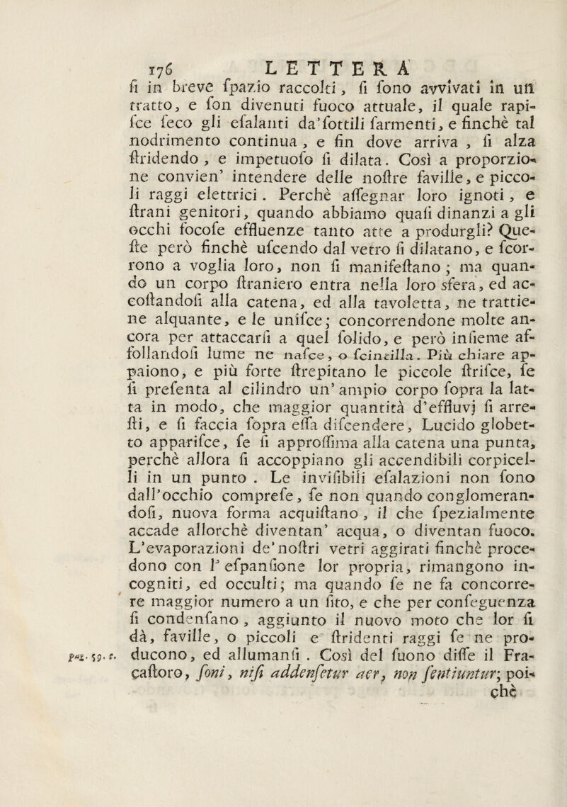 fi in breve fpazio raccolti, fi fono avvivati in utì tratto, e fon divenuti fuoco attuale, il quale rapi- Ice (eco gli efalanti da’fottili farmenti, e finché tal nodrimento continua , e fin dove arriva , fi alza fondendo, e impemofo fi dilata. Cosi a proporzio- ne convien’ intendere delle noflre faville, e picco¬ li raggi elettrici . Perchè affegnar loro ignoti, e Urani genitori, quando abbiamo quali dinanzi a gli occhi focofe effluenze tanto atte a produrgli? Que- fte però finché ufcendo dal vetro fi dilatano, e fcor- rono a voglia loro, non fi manifeftano ; ma quan¬ do un corpo ftraniero entra nella loro sfera, ed ac« coftandofi alla catena, ed alla tavoletta, ne trattie¬ ne alquante, e le unifce; concorrendone molte an¬ cora per attaccar fi a quel folido, e però infieme af¬ follandoli lume ne nafce, o lcincillà. Più chiare ap¬ paiono, e più forte foepitano le piccole foifce, fe li prefenta al cilindro un5 ampio corpo fopra la lat¬ ta in modo, che maggior quantità d’effluvj fi arre- fri, e fi faccia fopra effa difeendere. Lucido globet- to apparifce, fe fi approffima alla catena una punta, perchè allora fi accoppiano gli accendibili corpicel- li in un punto . Le invifibili efalazioni non fono dall’occhio comprefe, fe non quando conglomeran¬ do fi, nuova forma acquifoano , il che fpezialmente accade allorché diventan5 acqua, o diventan fuoco. L’evaporazioni de’nofoi vetri aggirati finché proce¬ dono con 1’efpanfione lor propria, rimangono in¬ cogniti, ed occulti; ma quando fe ne fa concorre¬ re maggior numero a un fico, e che per confeguenza fi condenfano , aggiunto il nuovo moto che lor fi dà, faville, o piccoli e ftridenti raggi fe ne pro¬ ducono, ed allumanti . Così del fuono diffe il Fra- caftoro, foni, nifi addenfetur aer? non fentiuntur; poi-