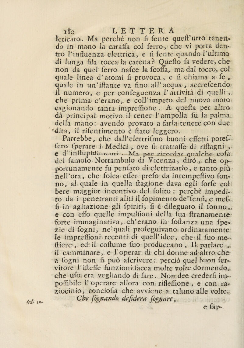 i8o L E T T^E R A leticata. Ma perchè non fi fente quell5urto tenett* do in mano la caraffa coi ferro > che vi porta den¬ tro Tinfluenza elettrica, e fi fente quando 1*ultimo di lunga fila tocca la catena? Quello fa vedere, che non da quel ferro nafce la fcoffa, ma dal tocco, col quale linea d’'atomi fi provoca , e fi chiama a fe , quale in un’iftante va fino all’acqua, accrefcendo il numero, e per confeguenza l’attività di quelli, che prima c’erano, e coll’impeto del nuovo moto cagionando tanta impreflìone .. A quella per altro dà principal motivo il tener rampolla fu la palma delia mano: avendo provato a farla?tenere con due *dita> il rifentimento è flato leggero. Parrebbe, che dali’elettrifmo buoni effetti potef- fero fperare i Medici , ove fi trattaffe di riftagni , e d’inìtupM imbuti . IMja. per ricorda?* Qualche* cofa ; del famofo Nottambulo di Vicenza, dirò che op¬ portunamente fu penfato di elettrizarlo, e tanto più nell’ora■, che folea effer prefo da intempeffivo fona¬ no, al quale in quella ftagione dava egli forfè col bere maggior incentivo del folito : perchè impedi¬ to da i penetranti aliti il fopimento de’fenfi, e mefo fi in agitazione gli fpiriti, fi è dileguato il fonno5, e con effo quelle impulfioni della fua« ftranamente.: forte immaginativa, eh*erano ih foftanza una fpe* zie di fogni, ne’quali profeguivano^ ordinatamente le impreflioni recenti di quell’idee , che il fuo me- ftiere1, ed il coflume fuo produceano , li parlare il camminare, e Ìoperar di chi dorme ad altro che; a fogni non fi può aferi vere : perciò quel buon fer* vitore iifleffe funzioni facea molte volte dormendo* che ufo era vegliando di fare. Non dee crederfi in>* poffibile 11 operare allora con; rifleffione , e con ra¬ ziocinio, conciona che avviene a taluno alle volte.» Chi fognando de fiderà fognare. ini }*• e fap-