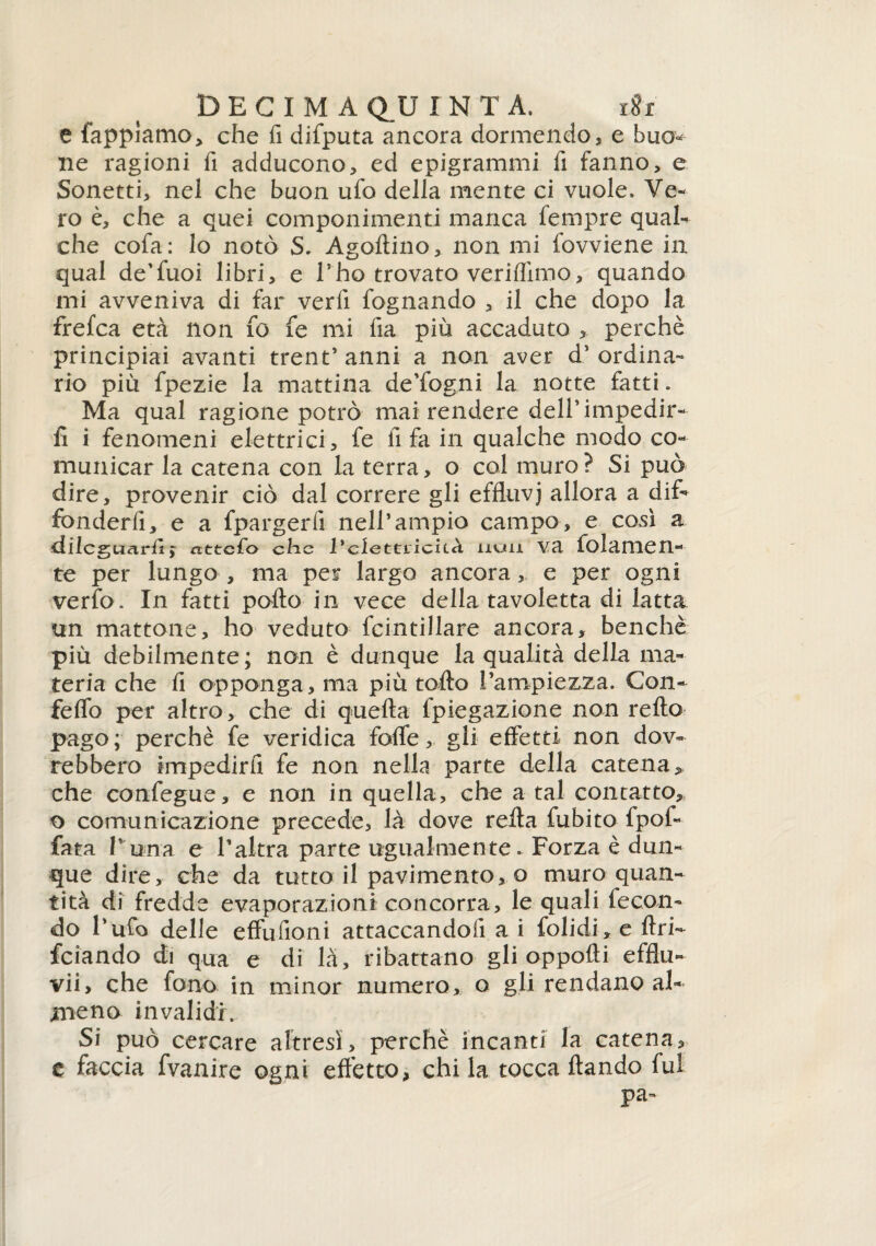 e fappiamo, che fi difputa ancora dormendo, e buo- ne ragioni fi adducono, ed epigrammi fi fanno, e Sonetti, nel che buon ufo della mente ci vuole. Ve¬ ro è, che a quei componimenti manca fempre qual¬ che cofa: lo notò S. Agoftino, non mi fovviene in qual de’fuoi libri, e Vho trovato veriflìmo, quando mi avveniva di far vedi fognando , il che dopo la frefca età non io fé mi fia più accaduto perchè principiai avanti trend anni a non aver d* ordina¬ rio più fpezie la mattina de'fogni la notte fatti. Ma qual ragione potrò mai rendere dell’impedir¬ li i fenomeni elettrici, fe fi fa in qualche modo co¬ municar la catena con la terra, o col muro? Si può dire, provenir ciò dal correre gli effluvj allora a dif¬ fonderti, e a fpargerfi nell’ampio campo, e così a dileguarti^ nttefo che l’elettricità uuu va fo la me li¬ te per lungo , ma per largo ancora, e per ogni verfo. In fatti pollo in vece della tavoletta di latta un mattone, ho veduto fcintillare ancora, benché più debilmente; non è dunque la qualità della ma¬ teria che fi opponga, ma più tolto l’ampiezza. Con- fello per altro, che di quella lplegazione non relto pago; perchè fe veridica folfe, gli effetti non dov¬ rebbero impedirà fe non nella parte della catena, che confegue, e non in quella, che a tal contatto, o comunicazione precede, là dove reffa fubito fpof- fata P una e l’altra parte ugualmente. Forza è dun¬ que dire, che da tutto il pavimento, o muro quan¬ tità di fredde evaporazioni concorra, le quali fecon¬ do l’ufo delle effufioni attaccandofi a i folidi, e Uri- feiando di qua e di là, ribattano gli oppofti efflu¬ vi, che fono in minor numero, o gli rendano al¬ meno invalidi. Si può cercare altresì, perchè incanti la catena, c faccia fvanire ogni effètto, chi la tocca ftando fui pa-