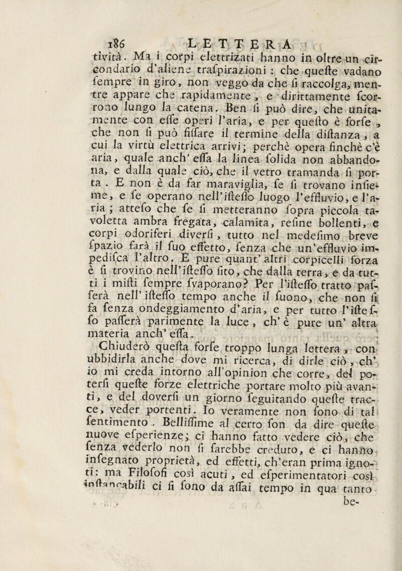 tività. Ma i corpi elettrizati hanno in oltre un cir¬ condario d'aliene trafpirazioni : che quelle vadano fempre in giro, non veggo da che fi raccolga, men¬ tre appare che rapidamente , e dirittamente fcoit- tono lungo la catena. Ben fi può dire, che unita¬ mente con effe operi l'aria, e per quello è forfè , che non fi può Affare il termine della dillanza , a cui la virtù elettrica arrivi; perchè opera finché c'è aria, quale anch'effa la linea folida non abbando¬ na, e dalla quale ciò, che il vetro tramanda fi por¬ ta . E non è da far maraviglia, fe fi trovano infic¬ ine, e fe operano nell’illeffo luogo l’effluvio, e l’a¬ ria ; attefo che fe fi metteranno fopra piccola ta¬ voletta ambra fregata, calamita, refine bollenti, e corpi odoriferi diverfi , tutto nel medefimo breve fpazio farà il fuo effetto, fenza che un'effluvio irri- pedifca l'altro. E pure quant’ altri corpicelfi forza è fi trovino nell’ifleffo fito, che dalla terra, e da tut¬ ti i midi fempre fvaporano? Per Tifleffo tratto paf- fera nell’ifleffo tempo anche il Tuono, che non fi fa fenza ondeggiamento d’aria, e per tutto l’iflef¬ fo pafferà parimente la luce, eh' è pure un’ altra materia anch* effa.. Chiuderò quella forfè troppo lunga lettera > con ubbidirla anche dove mi ricerca, di dirle ciò , eh’ io mi creda intorno all’opinion che corre, del po- terfi quelle forze elettriche portare molto più avan¬ ti, e del .doverli un giorno feguitando quelle trac¬ ce, veder portenti. Io veramente non fono di tal fentimento... Bolliilime al certo fon da dire quelle nuove efperienze; ci hanno fatto vedere ciò, che fenza vederlo non fi farebbe creduto, e ci hanno infognato proprietà, ed effetti, ch'eran prima igno-* ti: ma Filofofi così acuti, ed efperimentatori così in fra n erbili ci fi fono da affai tempo in qua tanto * be-