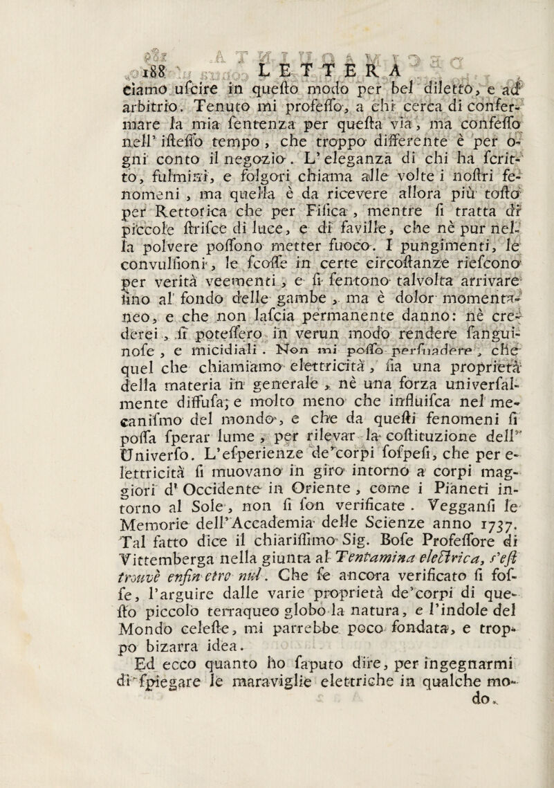 r i: x88 LETTERA clamo ufcire in quello modo per bel diletto > e arbitrio. Tenuto mi profeto, a chi cerca di confer¬ mare fa mia fe utenza per quella via, ma con fedo nell’ ifteffo tempo , che troppo’ differente è per o- gni conto il negozia. L’ eleganza di chi ha fcrit- to, fulmini, e folgori chiama alle volte i rioffri fe¬ nomeni , ma quella è da ricevere allora più- toffo per Rettorica che per Tifica , mentre fi tratta dr piccole ftrifce di luce, e di faville, che nè pur nel¬ la polvere poffono metter fuoco. I pungimenri, le convulfioni', le fcoffe in certe circoftanze riefcono per verità veementi, e fi Sentono* talvolta arrivare fino al fondo delle gambe ma è dolor momenta¬ neo, e che non lafcia permanente dannò: riè cre¬ derei , .fi poteffero ih verun modo rendere fangui- nofe , e micidiali . Non mi poffo perfnadere , cHe quel che chiamiamo elettricità , fìa una proprietà della materia in generale ,, nè una forza univerfal- mente diffufa; e molto meno che irrfluifca nel me- canifmo del mondo*, e che da quefti fenomeni fi poffa fperar lume > per rilevar la* coftituzione dell5 Univerfo. L*esperiènze de^corpi fofpefi, che per e- lettricità fi muovano in giro* intorno a corpi mag¬ giori d? Occidente in Oriente , come i Pianeti in¬ torno al Sole , non fi fon verificate . Yegganfi le* Memorie dell’ Accademia’ delle Scienze anno 1737. Tal fatto dice il chìariffimo’ Sig. Bofe Profeffore di Yittemberga nella giunta al Tentamìna elettrica, f'ejì trwvè enfiti etro nul. Che fe ancora verificato fi fof- ie, l’arguire dalle varie proprietà de’corpi di que¬ fto piccolo terraqueo globo la natura, e l'indole del Mondo celefte, mi parrebbe poco fondata, e trop¬ po bizarra idea. Ed ecco quanto ho faputo dire, per ingegnarmi di Spiegare le maraviglie elettriche in qualche mo¬ do »,