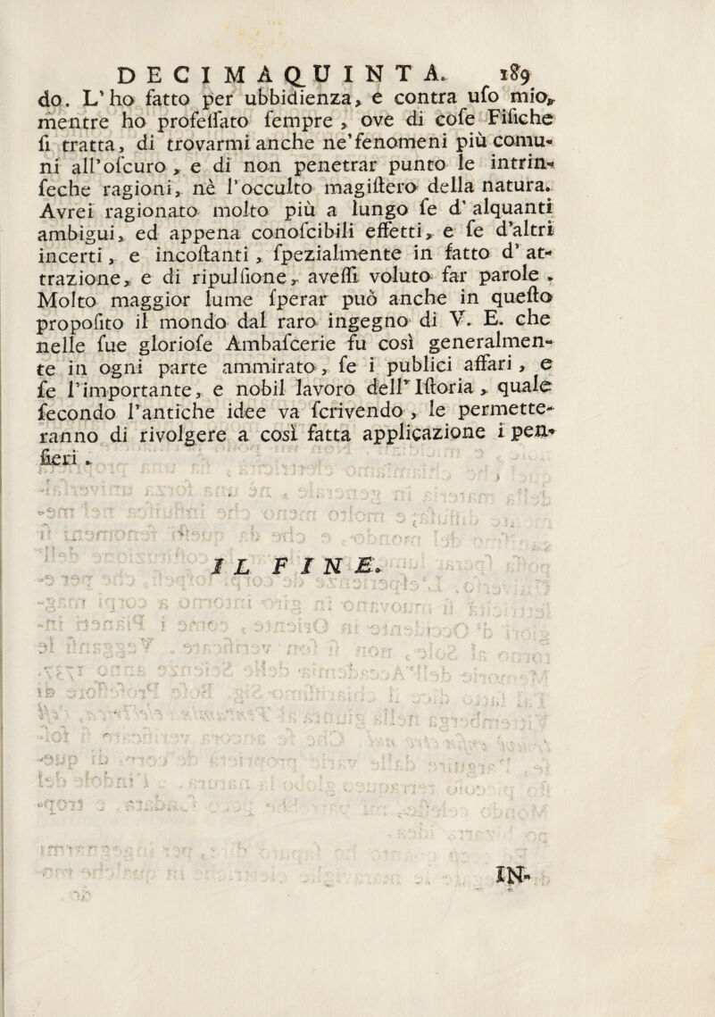 DECI MAQ_UINTA, 1S9 do. L'ha fatto per ubbidienza, e contra ufo mio*, mentre ho profelfato fempre , ove di cofe Fifiche fi tratta, di trovarmi anche ne'fenomeni più comu¬ ni all’ofcuro , e di non penetrar punto le intrin- feche ragioni, nè l'occulto magifièro della natura. Avrei ragionato molto più a lungo fe d’ alquanti ambigui, ed appena conofcibili effètti, e fe d’altri incerti, e incollanti, fpezialmente in fatto d’at¬ trazione,, e di ripul (ione, avefli voluto far parole * Molto maggior lume fperar può anche in quella propofito il mondo dal raro ingegno di V. E. che nelle fue gloriole Ambafcerie fu cosi generalmen¬ te in ogni parte ammirato, fe i publici affari, e fe l’importante, e nobil lavoro dell* Moria , quale fecondo l’antiche idee va fcrivendo , le permette¬ ranno di rivolgere a cosi fatta applicazione i pen* fieri ^ <T\ xs * J ^ •_* i ti 1 -, >1- -. M, L FINE. n 1E» [ ■ J > r s- . - .*r\ *\ y i .... v <*iOl » r : K- V t *- * <• r • D ; ■'y V : r ‘■i. IH-