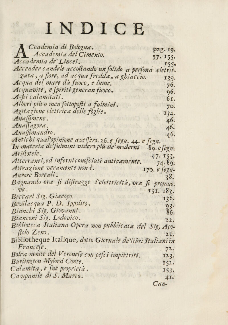 INDICE j^Ccademia di Bologna. _Accademia del Cimento. 57.^155. Accademia de'Lincei. Accender candele accollando un folido a perfena ektrit- %ata, a fior e y ad acqua fredda 3 a ghiaccio. 139. Acqua del mare dà fuoco, e lume. Acquavite> e '[piritigenera» fuoco. 96, Aghi calamitati. 54-^ Alberi più 0 men fottopofli a fulmini, y0s Agitazione elettrica delle foglie • 134^ Annaffimene4^ Anaffagora. 46. Anafftmandro. Antichi qu-al'opinione a ve (fero. z6.e fegu. 44. e fegu. In materia de'fulmmi videro più de'moderni 89. e fegu. Arinotele.' 47- iS?* Atterrando ed inferni conosciuti anticamente. 74. 89. Attrazione veramente non è. xy0s e fiegu- Aurore Boreali. Bagnando ora fi di fi r ugge felettricità y ma fi promuo. ve. 151. 183. Beccari Sig. Giacopo. Bevilacqua P. D. Ippolito. ^ Bianchi Sig. Giovanni. 35^ Bianconi Sig. Lodovico. 22. Biblioteca Italiana Opera non pubblicata del Sig. Ape- fiolo Treno. ZIs Bibliotheque 'Italique, dotto Giornale de'lilri Italiani in • Francefe. y2. Bolca monte del Veronefe con pefici impietriti. 123. Burlington Mylord Conte. 152. Calamita, e fine proprietà. 159. Campanile di S, Marco. 41. Can-