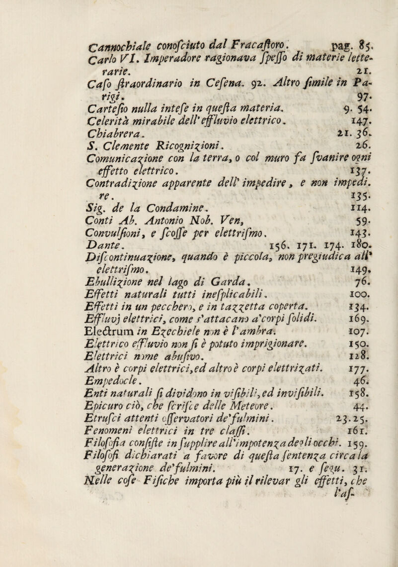 Cannochìale conosciuto dal Fracafloro. pag. 851 Carlo VI. Imperadore ragionava fpejfo di materie lette* varie. 2,1. C^/ò Jìraordinario in Cefena. 92* ^4/fro fimìle in Pa¬ rigi. 97* Cartefio nulla intere in quefia materia. 54. Celerità mirabile dell'effluvio elettrico, 14.7. Chiabrera * zi. 36* J\ Clemente Ricognizioni. 26, Comunicazione con la terra, 0 col muro fa f vanire ogni effetto elettrico. 137. Contradizione apparente dell* impedire, e non impedi. re. i;?5- 37g. Condamine. 1x4. Co#£/‘ Antonio Nob. Ven, 59. Convulfioni, ? /ro/j? /vr elettrifmo. *43 • Dante. 156. 171* 174. 180. Difcontinuazione* quando è piccola, non pregiudica ali* elettrifmo. 149. Ebudizione nel lago di Garda. 76. Effetti naturali tutti inefplicabili. 100. Effetti in un peccherò, e in tazzitta coperta. 134. Effluvi elettrici, come s'att ac ano accorpi foli di. 169. Eleétrum /7z Ezechiele non è Vambra. 107. Elettrico effluvio non fi è potuto imprigionare. 150. Elettrici nome abufivo. 128. Altro è corpi elettrici, ed altro è corpi elettrizzi* J77- Empedocle. 46. naturali fi dividono in vifibili, ed invìfibili. 158. Epicuro ciò, che ferifee delle Meteore. 44. Etrufci attenti off?rvatori de'fulmini. 23.25. Fenomeni elettrici in tre clajfi. 161. Fi loffia confifie in fupplire all'impotenza delti occhi. 159. Filofofi dichiarati a favore di quefia fentenza circa la generazione de'fulmini. 17. e fegu. 31. Nelle cofe Fifiche importa più il rilevar gli effetti, che l'afi 