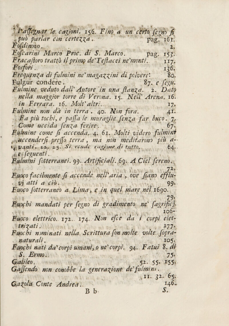 affegnar le cagioni. 156, FV/zo ^ 00 <rma fegno fi . 'può 'parlar con certezza* ' pag. i6ic Fofdinovo.. . z» Fofcarini Marco Proc. di S. Marco. pag» 153» Frac adoro trattò il primo de'Teftacei ne'monti.. 117. Fosfori.. 136. Frequenza di fulmini ne' maga zzini di polvere' So» Fulgur condere. 87. ^ /fg#. Fulmine veduto dall' Autore in una ftanza. 2. ZWo #<?//<# maggior torre di Verona. 15. Arena. 16» /« Ferrara. 16. Molf altri.. 17. Fulmine non dà in terra . 40. ÌVozz /or^s 41. Fa più tochi, e paffa le muraglie f enza far buco. • Co^z? uccida fenga ferire.. 67. Fulmine come fi accenda. 4. 61. Molti videro fulmini accenderfi preffo terra, zzo/z meditarono più a- ty vanti.. Z.2,. 2.S. «SV vende vuzhne di UittA. 64»• fi Jeguenti.. Fulmini fotterranei. 99» Artificiali. 69, ^ del fereno.. 72° Fuoco facilmente fi accende nell'aria ove fiano efflu¬ vi atti a ciò. . 990 jEz/o<ro fòtterraneo a Lima 3 ^ /zz^r? zzf/ 1690», J . 79* Fuochi mandati per fegno di gradimento ne' fagrificf r i I . I0^ Fuoco, elettrico171. 174» ^ / cor/?/ elet¬ tri zati. , 177° Fuochi nominati nella Scrittura fon molte, volte [opra- naturali. - 105* Fuochi nati da'corpi umani2o ne' corpi. 94» Fatui 8. dì S. Ermo*. * 75* Galileo. 52» 55» 155, GaJJendo non conobbe la generazione de fulmini.. vii0 32» 6$e Gazola Conte Andrea. I4^- B b1 *^6