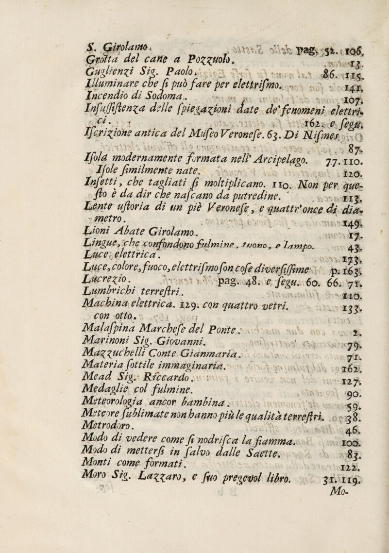 S. (jtffdlétf/iO t ..7 *v. *\V , Grotta del cane a Pozzi*0™* -- \ &? Ùuglfenzi Sig. Paolo, 86.115! Illuminare che fi può fare per elettrifino. ~ - Incendio di Sodoma,. • ^ Infujjift enza delle fpi esazioni date de' fenomeni elettri+ ci. « . '■■t i6x. e niO Ifcrizjme antica del Mufeo Veronefe. 63. Di Uifmer 87- Ifold modernamente firmata nell* Arcipelago. 77. x io. Ijole fimiimente nate. *20 Infetti y che tagliati fi moltiplicano, iiq. .Alo# per que- fio è da dir che nafcano da putredine. ' n^. ^ #0 piè Veronefe y e quatti once di dia* - metro. . Abate Girolamo... Linguey che confondono fulmine^ p 'lampa. a ? Luce, elettrica. ' Luce yColore.yfuQcOyelcttrifimo fon cofe divecfifjime 16^4 Lucrezio.. - pag. 48. * jjgg*.- 60. 66* 71! Lum bachi ter re fri,. « \ ,«., \, t Machina elettrica. 129. ro# quattro vetri. con otto . ; j ; 7 Malafpina Mar chef e del Ponte ; Marinoni Sig. Giovanni. Mazzuchelli Conte Gianmaria.. Materia fittile immaginaria. Me ad Sig. Riccardo. Medaglie col fulmine. Meteorologia ancor bambina. Meteore fiublimate non hanno più le qualità ter refi fi. Metrodoro. „ i.V VJ . » . S Miao /// vedere come fi nodrifca la fiamma. Modo di metterfi in fi'alvo dalle Saette. Monti come formati. Mo- fcttt ai’j ■;m VV> ^1 2. 79- 71. or ^ V> V v. 127; 90. 59- 3$- 100. 83. 122.