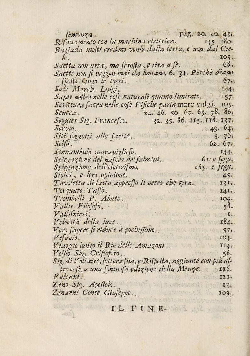 (entenia. pag. zo. 40. '4?;. Rifa» amento con la machina elettrica. 145. 180. Rugiada molti credono venir dalla terra, e non dal Cte¬ lo] 105., Saetta non urta, ma fcroftdye tira a fe> 68. Saette non fi veggon mai da lontano. 6* 34- Perchè, diano ffiejfo lungo le torri. 67». Sale March. Luigi. 144* Saper nofi-ro nelle cofe naturali quanto limitato.. 157. Scrittura [aera nelle cofe Fifiche parla more vulgì. 105. Seneca. 24. .46. 50. 60..65. 780 86* Seguier Sig. Francefco... 32. 35. 86, 115» 118. 133. Servio' . 49. 64. Siti [oggetti alle (dette. 5. 36* J0//0. 62. 67, Sonnambulo maravigliefio * 144* Spiegazione, del nafeer de' fulmini. „ 61:^ fegu. Spiegazione dellelettrfimo,. 165..e fegu. Stoici, e loro* opinione. 45° Tavoletta di latta appr e fio il vetro che gira131. Torquato ìTafio. 141., Trombetti P: Abate... 104.. Valli sFilofofo^ 58. Vallifnieri... ' ^ io Velocita della luce.. 184. Fm fapere fi riduce, a pochijfimoo, 57». Vefuvio103» Viaggio lungo il Rio delle Amazzoni » 114. Volfio Siga,Crifioforoa 56, Sig. di Voltaire, lettera fina, e Rifpofta, aggiunte con piu al¬ tre cofe a una fontuofa edizione della Merope. 116. Vulcani 0 „ ' 121. 5/g. Apoflolo. 13, ZJnanni Conte Giufeppe0. 109,.. I L F I N.E-