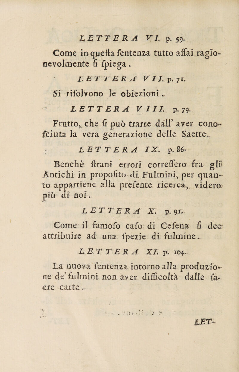 Come in quella Sentenza tutto affai ragio¬ nevolmente fi fpiega. L E T T E K A VII. p. 71. Si rifolvono le obiezioni.. LETTERA Vili. p. 79, Frutto, che li può trarre dall’ aver cono¬ sciuta la vera generazione delle Saette» LETTERA IX. p. 86- Benché Urani errori correderò fra gin Antichi in propolito di. Fulmini, per quan¬ to appartiene alla prefente ricerca, videro più-’ di noi - L ET T ERA X. p. gr.. Come il famofo cafo di Cefena lì dee: attribuire ad una fpezie di fulmine.* L E T TER A XI. p. 104- La nuova Sentenza intorno alla produzio¬ ne de’ fulmini non aver difficoltà dalle Sa¬ cre carte...