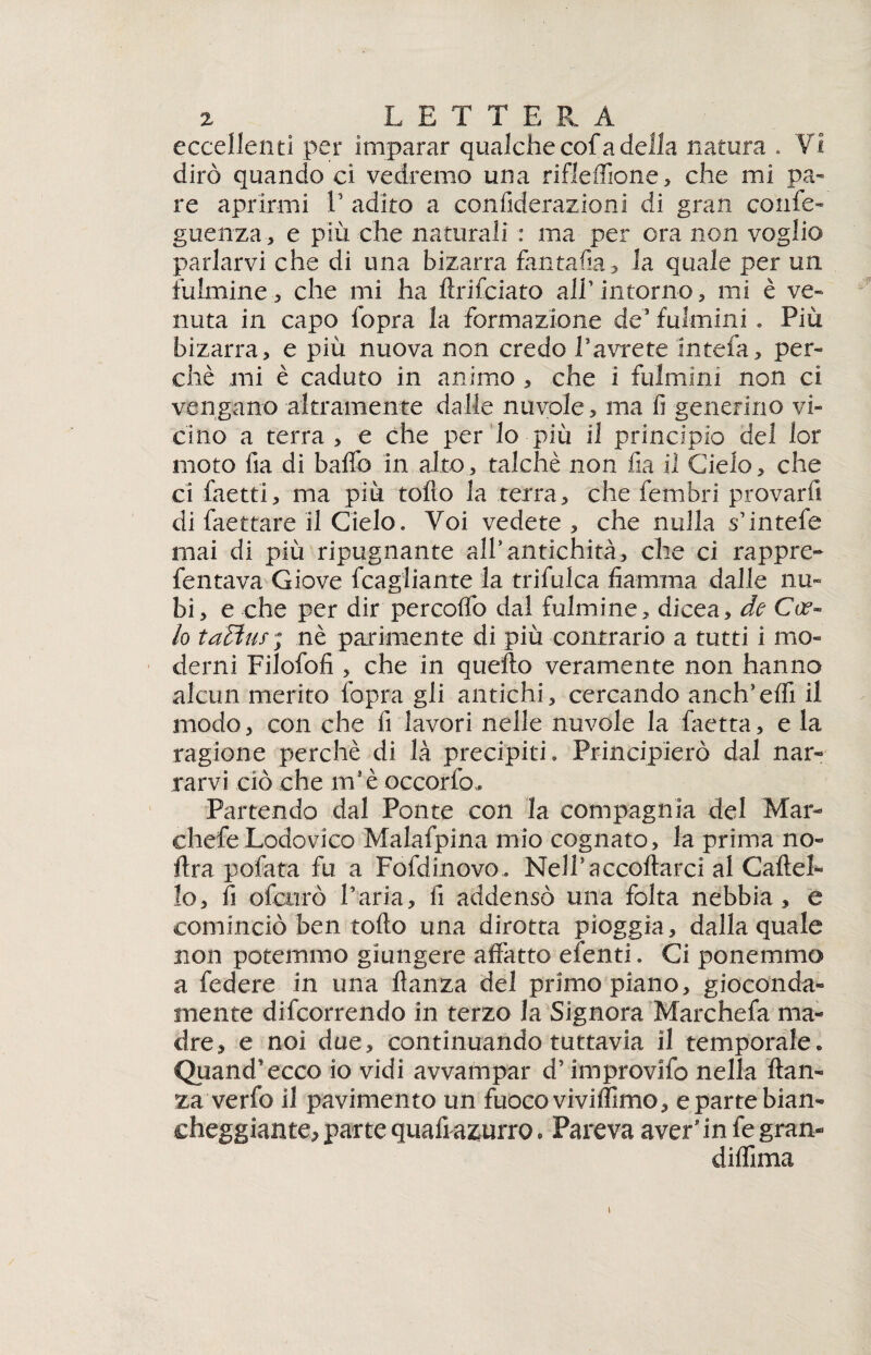 eccellenti per imparar qualche cof a della natura . VI dirò quando ci vedremo una rifleffione, che mi pa¬ re aprirmi V adito a confiderazioni di gran corife- guenza, e più che naturali : ma.’ per ora non voglio parlarvi che di una bizarra fantafia, la quale per un fulmine.-, che mi ha ftrifciato all’.intorno, mi è ve¬ nuta in capo fopra la formazione de? fulmini . Più bizarra, e più nuova non credo Pavrete intefa, per¬ chè mi è caduto in animo , che 1 fulmini non ci vengano altramente dalle nuvole, ma fi generino vi¬ cino a terra , e che per lo più il principio del lor moto fia di baffo in alto, talché non fia il Cielo, che ci faetti, ma più tolto la terra, che fembri provarfi di faettare il Cielo» Voi vedete, che nulla s’intefe mai di più ripugnante all* antichità, che ci rappre- fentava Giove fcagiiante la trifulca fiamma dalle nu¬ bi, e che per dir percoffo dal fulmine, di ce a, de C ce¬ lo ta£!us; nè parimente di più contrario a tutti i mo¬ derni Filofofi , che in quello veramente non hanno alcun merito fopra gli antichi, cercando anch’erti il modo, con che fi lavori nelle nuvole la faetta, e la ragione perchè di là precipiti. Principierò dal nar¬ rarvi ciò che m’è occorfo» Partendo dal Ponte con la compagnia del Mar- chefe Lodovico Malafpina mio cognato, la prima no- lira potata fu a Fofdinovo . Nell*accollarci al Gattel¬ lo, fi ofcurò Paria, fi addensò una folta nebbia, e cominciò ben torto una dirotta pioggia, dalla quale non potemmo giungere affatto efenti. Ci ponemmo a federe in una flanza del primo piano, gioconda¬ mente decorrendo in terzo la Signora Marchefa ma¬ dre, e noi due, continuando tuttavia il temporale. Quand'ecco io vidi avvampar d’improvifo nella ftan- za ve rio il pavimento un fuoco viviffimo, e parte bian¬ cheggiante, parte quali azurro. Pareva aver'in fe gran- diffima