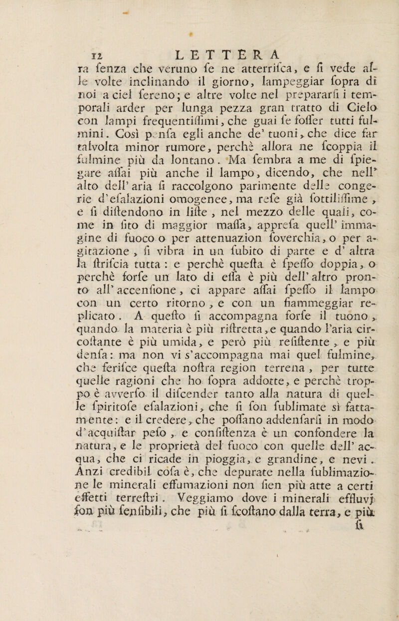 ra fenza che veruno fe ne atterrilca, e fi vede al¬ le volte inclinando il giorno, lampeggiar (opra di noi a del fere no; e altre volte nel prepararfi i tem¬ porali arder per lunga pezza gran tratto di Cielo con lampi frequentifiimi, che guai le foifer tutti ful¬ mini. Così penfa egli anche de1 tuoni, che dice far talvolta minor rumore, perchè allora ne fcoppia il fulmine più da lontano . Ma fembra a me di fpie- gare alfa! più anche il lampo, dicendo, che nell9 alto dell5 aria fi raccolgono parimente delle conge¬ rie d’efalazioni omogenee, ma refe già fottilifiìme , e fi diluendone in lille , nel mezzo delle quali, co¬ me in fìto di maggior malfa, apprefa quell’ imma¬ gine di fuoco o per attenuazion foverchia,o per a- gitazìone , fi vibra in un fubito di parte e d’ altra la llrifcia tutta : e perchè quella è fpelfo doppia, o perchè forfè un lato di elfa è più dell’ altro pron¬ to all’ accenfione, ci appare affai fpeffo il lampo con un certo ritorno , e con un fiammeggiar re¬ plicato . À quello fi accompagna forfè il tuono , quando la materia è più riflretta ,.e quando l’aria cir- collante è più umida, e però più refiftente , e più denfa: ma non vi s’accompagna mai quel fulmine, che ferilce quella nollra ragion terrena , per tutte quelle ragioni che ho fopra addotte, e perchè trop¬ po è avverfo il difeender tanto alla natura di quel¬ le fpiritofe efalazioni, che fi fon fublimate si fatta¬ mente: e il credere, che poflano addenfarfi in modo d’acquiftar pefo , e confidenza è un confondere la natura, e le proprietà del fuoco con quelle dell’ ac¬ qua, che ci ricade in pioggia, e grandine, e nevi. Anzi credibil cola è, che depurate nella fublimazio- ne le minerali effumazioni non fien più atte a certi effetti terrellri. Veggiamo dove i minerali effluvi fon più fejnfibili, che più fi feoffano dalla terra, e più.