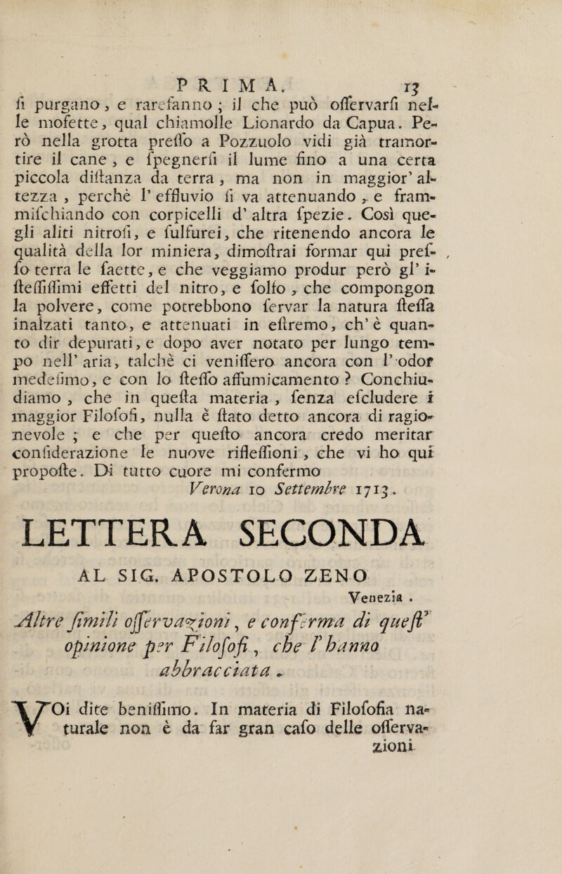 P R I M A, ^ r? fi purgano, e rarefanno ; il che può olfervarfi net le mofette, qual chiamolle Lionardo daCapua. Pe¬ rò nella grotta prelfo a Pozzuolo vidi già tramor¬ tire il cane , e fpegnerfi il lume fino a una certa piccola difianza da terra , ma non in maggior’ al¬ tezza , perchè 1’ effluvio fi va attenuando r e fram» mifchiando con corpicelli d’ altra fpezie. Così que¬ gli aliti nitrofi, e fulfurei, che ritenendo ancora le qualità della lor miniera , dimoftrai formar qui pref¬ fo terra le faette,e che veggiamo produr però gP i- ftefliffimi effetti del nitro, e folto , che compongon la polvere, come potrebbono fervai* la natura ftelfa inalzati tanto, e attenuati in etiremo, eh’è quan¬ to dir depurati, e dopo aver notato per lungo tem¬ po nell’aria, talché ci veniffero ancora con l’odor medefimo, e con lo ftelfo affumicamento ? Conchiu¬ diamo , che in quefia materia , fenza efcludere i maggior Filofofi, nulla è fiato detto ancora di ragio¬ nevole ; e che per quello ancora credo meritar confiderazione le nuove riflelfioni , che vi ho qui propelle. Di tutto cuore mi confermo Verona io Settembre 1713. LETTERA SECONDA AL SIG. APOSTOLO ZENO Venezia . Altre jìmilì offerva%ìonì, e conferma di queft opinione per Filofo fi, che /’ hanno abbracciata. ¥Oi dite beniflìmo. In materia di Fìlofofia na¬ turale non è da far gran cafo delle ©nerva¬ zioni