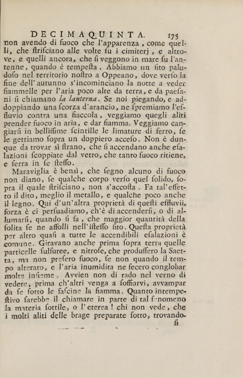 non avendo di fuoco che l’apparenza , come quel* li, che fìrifciano alle volte fu i cimiteri , e altro¬ ve, e quelli ancora, che fi veggono in mare fu 1 an¬ tenne, quando è tempella . Abbiamo un fito palli- dofo nel territorio nollro a Oppeano, dove verfo la fine dell5 autunno s’incominciano la notte a veder fiammelle per l’aria poco alte da terra , e da paefa- ni fi chiamano la lanterna. Se noi piegando, e ad¬ doppiando una fcorza d’arancio, ne fpremiamo l’ef- fluvio contra una fiaccola , veggiamo quegli aliti prender fuoco in aria, e dar fiamma. Veggiamo caia- giarfi in belliflime fcintille le limature di ferro, fe le gettiamo fopra un doppierò accefo. Non è dun¬ que da trovar sì Arano, che fi accendano anche efa- lazioni fcoppiate dal vetro, che tanto fuoco ritiene, e ferra in fe ileffo. Maraviglia è bensì, che legno alcuno di fuoco non diano, fe qualche corpo verfo quel folklo, fo¬ pra il quale ftrifciano , non s’accofta . Fa tàVeffet¬ to il dito, meglio il metallo, e qualche poco anche il legno. Qui d’un3altra proprietà di quelli effluvii, forza è ci perfuadiamo, ch’è di accenderfi, o di al¬ lumarli , quando fi fa, che maggior quantità della lolita fe ne affolli nell’ifteffo fito. Quella proprietà per altro quafi a tutte le accendibili efalazioni è comune. Giravano anche prima fopra terra quelle particelle fulfuree, e nitrofe, che produffero la Saet¬ ta, ma non prefero fuoco, fe non quando il tem¬ po alterato, e l’aria inumidita ne fecero conglobar molte infieme . Avvìen non di rado nel verno dì vedere, prima ch’altri venga a foffiarvi, avvampar da fe fiotto le fafcine la fiamma. Quanto intempe- ftivo farebbe il chiamare in parte di tal fenomeno la materia fiottile, o l’eterea ! chi non vede, che 1 molti aliti delle brage preparate fiotto, trovando-