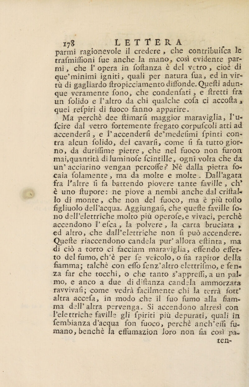 panni ragionevole il credere , che contribuifca le trafmilfioni fue anche la mano, così evidente par- mi , che T opera in foftanza è del vetro , cioè di que’minimi igniti, quali per natura fua, ed in vir¬ tù di gagliardo ftropicciamento diffonde. Quelli adun¬ que veramente fono, che condensatie flretti fra un folido e .l’altro da chi qualche cofa ci accolla , quei refpirl di fuoco fanno apparire. Ma perchè dee filmarli maggior maraviglia, bu¬ fare dal vetro fortemente fregato corpufcoli atti ad accenderfi, e V accenderfi de’medefimi fpinti con- tra alcun folido, del cavarfi, come fi fa tutto gior¬ no, da duriffime pietre, che nel fuoco non furon mai,quantità diluminofe fcintille, ogni volta che da un’acciarino vengan percoiTef Nè dalla pietra fo¬ caia folamente, ma da molte e molte. Dall’agata fra 1*altre fi fa battendo piovere tante faville , eh9 è uno llupore: ne piove a nembi anche dal criftat* lo di monte, che non del fuoco, ma è più tolto figliuolo dell’acqua. Aggiungali, che quelle faville fo¬ no deH’eiettriche molto più operofe,e vivaci, perchè accendono V efea , la polvere , la carta bruciata , ed altro, che dall’elettriche non fi può accendere. Oli elle riaccendono candela pur’allora ellinta, ma di ciò a torto ci facciata maraviglia, effendo effet¬ to del fumo, ch’è per fe veicolo, o fia rapitor della fiamma; talché con elfo fenz’altro elettrifmo, e fen- za far che tocchi, o che tanto s’appreffi, a un pal¬ mo, e anco a due di ddfanza candela ammorzata ravvivafi; come vedrà facilmente chi la terrà fott* altra accefa, in modo che il fuo fumo alla fiam¬ ma dell’altra pervenga . Si accendono altresì con l’elettriche faville gli (piriti più depurati, quali in fembianza d’acqua fon fuoco, perchè anch’effi fu¬ mano , benché la effumazion loro non fia così p^ tea-