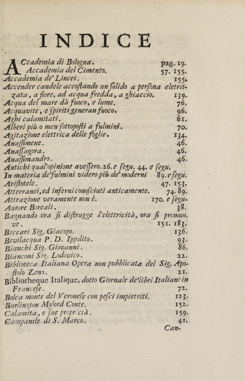 Accademia dì Bologna. pag. 29. Accademia del Cimento. 57, 155. Accademia de* Lincei» 155® Accender candele accodando un folido -a perfona AetriU Zata, a fiore, ad acqua fredda;9 a ghiaccio. 139* Acqua del mare dà fuoco, e lume. 760 Acquavite, e fpiritigeneran fuoco• 96. calamitati. 6r. Alberi più 0 men fottopoflì a fulminio 70. Agitazione elettrica delle foglie-• 134. Anaffimene » 4 6. //%gora» 46* Anaffimandro. - 46, Antichi quaTopinione aveffero. 26. f fegu» 44» ^ materia de fulmini videro piu de*moderni §9» Arinotele.» ^ 47. 153® Atterranti, ed inferniconofciutì anticamente„ 74. 89* Attrazione veramente non è* 170* efegu-* Aurore Boreali. 38. Bagnando ora fi diflrugge l'elettricità, ora fi prowuo. ve, 251* Beccati Sig. Giacopo. 136. Bevilacqua P. D. Ippolito■. 93» Bianchi Sig. Giovanni. 86. Bianconi Si%. Lodovico. 22. Biblioteca Italiana Opera non pubblicata del Sig, Apo* . fiolo Z^eno. zi. Bibliofheque Italique, dotto Giornale delibrl Italiani in . Francete. ^ 72° Bolca monte dei Verone Ce con pefici impietriti. 123* 'Burlington Mylord Conte. * 152. Calamita, e fue proprietà. 159. Campanile dì S* Harc.o » 4-® Can*»