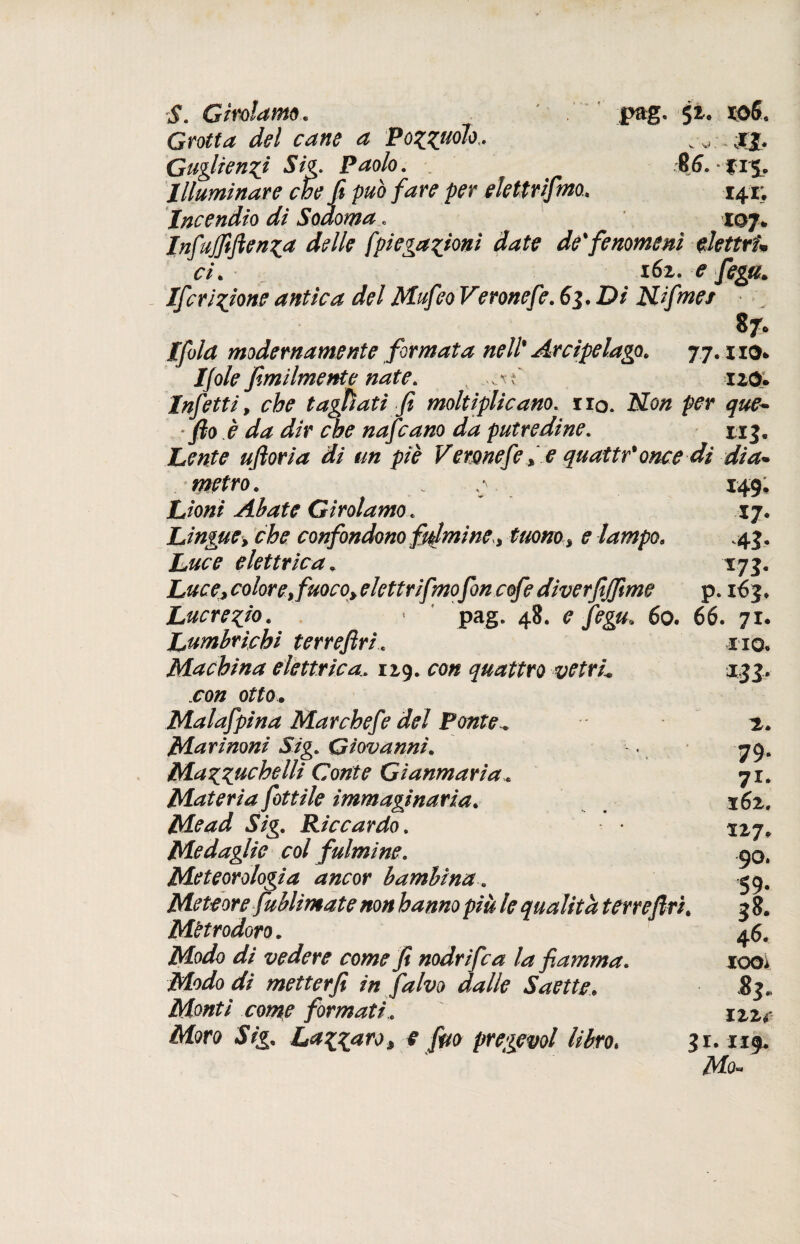 S. Girolamo. ' . pag. 52, xo6. Grotta del cane a Po%(UÓtot. Guglienxj Sig. Paolo. . $6. f 15, Illuminare che fi può fare per elettrifmo. 141; Incendio di Sodoma. xqj* Infujfifien^a delle fpiega^ionì date de fenomeni elettri* ci. 162. e fega. Ifcripone antica del Mufeo Veronefé. 6j. Di Hfmei 8 7* Ifola modernamente formata nell* Arcipelago. 77. no* Ifole fimiImente nate. v 120. Infetti, tagliati fi moltiplicano. rio. No// per que- • fio è da dir che nafcano da putredine. 113. Lente ufioria di un piè Veronefe % e quattr* once di dia¬ metro . . ,* 149, Lioni Abate Girolamo . 17. Lingue•> che confondono fulmine^ tuono% e lampo. .45. elettrica. 175. color e, fuoco, elettrifmofon cofe diverfijfime p. 163* Lucrezio. < pag. 48. ? 60. 66. 71. Lumbrichi terrefiri. no. Machina elettrica. 129. con quattro vetrL 135. .ro/z otto* Malafipina Mar chef e del Ponte. 2. Marinoni Sig. Giovanni. -. 79. Mazzuchelli Conte Gianmaria. 71. Materia fittile immaginaria. x6z. Me ad Sig. Riccardo. • 117. Medaglie col fulmine. .90, Meteorologia ancor bambina. 40. Meteore fublimate non hanno più le qualità terre fin. Mttrodoro. 46. d/ vedere come fi nodrifca la fiamma. looi Modo di metter fi in falvo dalle Saette. 83. Monti come formati. izze Moro Sig. Lazi#7'0» e fm pregevol libro. gr. 119. ^V/b«