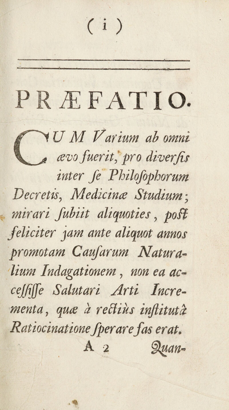 PRAEFATIO. CU M Varium ah omni avo fuerit^ pro diverjis inter Je Thilofophorum Decretisy Medicina Studium; mirari fuhiit aliquoties^ poB feliciter jam ante aliquot annos promotam Caufarum Natur a- 'lium Indagationem, mn ea ac-- cejfijfe Salutari Arti Incre¬ menta^ qua a regius injiitut^ Ratiocinationefperarefas erat»