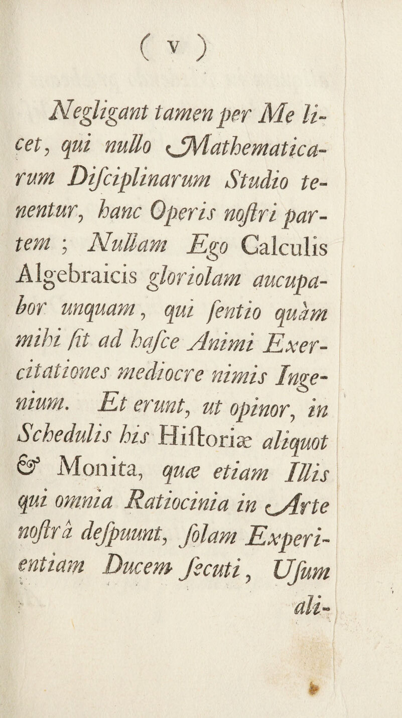 Negligant tamen per Me li¬ cet, qui nullo <jMathematica- rum Difciplinarum Studio te¬ nentur, hanc Operis nofiri par¬ tem ; NuUam Ego Calculis Algebraicis gloriolam aucupa¬ bor unquam, qui fentio qukm mihi fit ad hafce Animi Exer¬ citationes mediocre nimis Inii ntum. Et erunt, ut opinor, in Schedulis his MiihoYix aliquot ^ Moiiita, quie etiam Illis qui omnia Ratiocinia in <iMfte noftrd defpuunt, /olam Experi¬ entiam Ducem' fecuti, Ujum