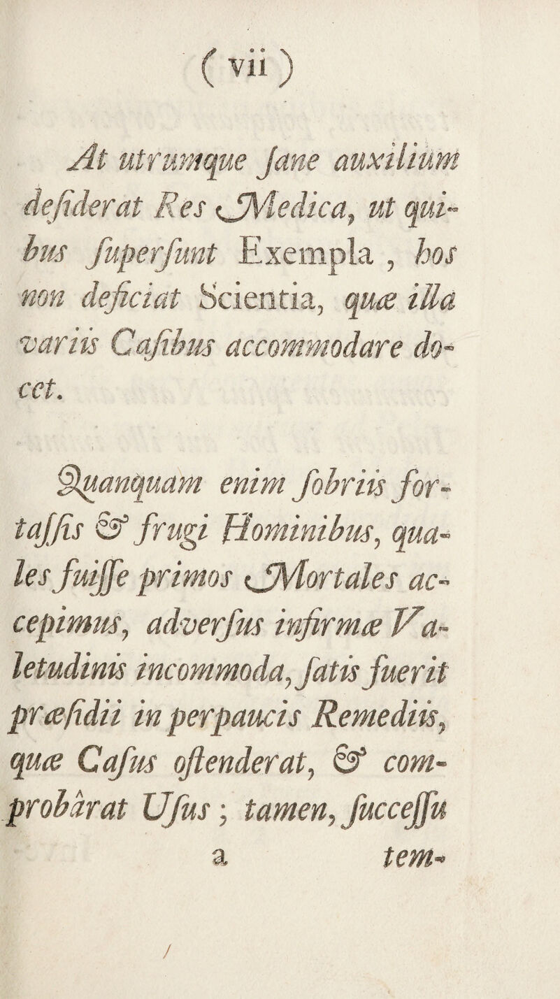At utrumque Jane auxilium defiderat Res ^jMedica^ ut qui¬ bus fuperfunt Exempla , hos non dejiciat Scientia, quce illa variis Cqjibus accommodare do¬ cet. ^anquam enim Jobriis for- tajfis & frugi Hominibus., qua¬ les fuijfe primos ^jMortales ac¬ cepimus^ adverfus infirma Ha- letudinis incommoda^ fatis fuerit prafidii in perpaucis Remediis., qua Cafus ojienderat, com- probdrat Ufus; tamen, fuccejfu a tem- /