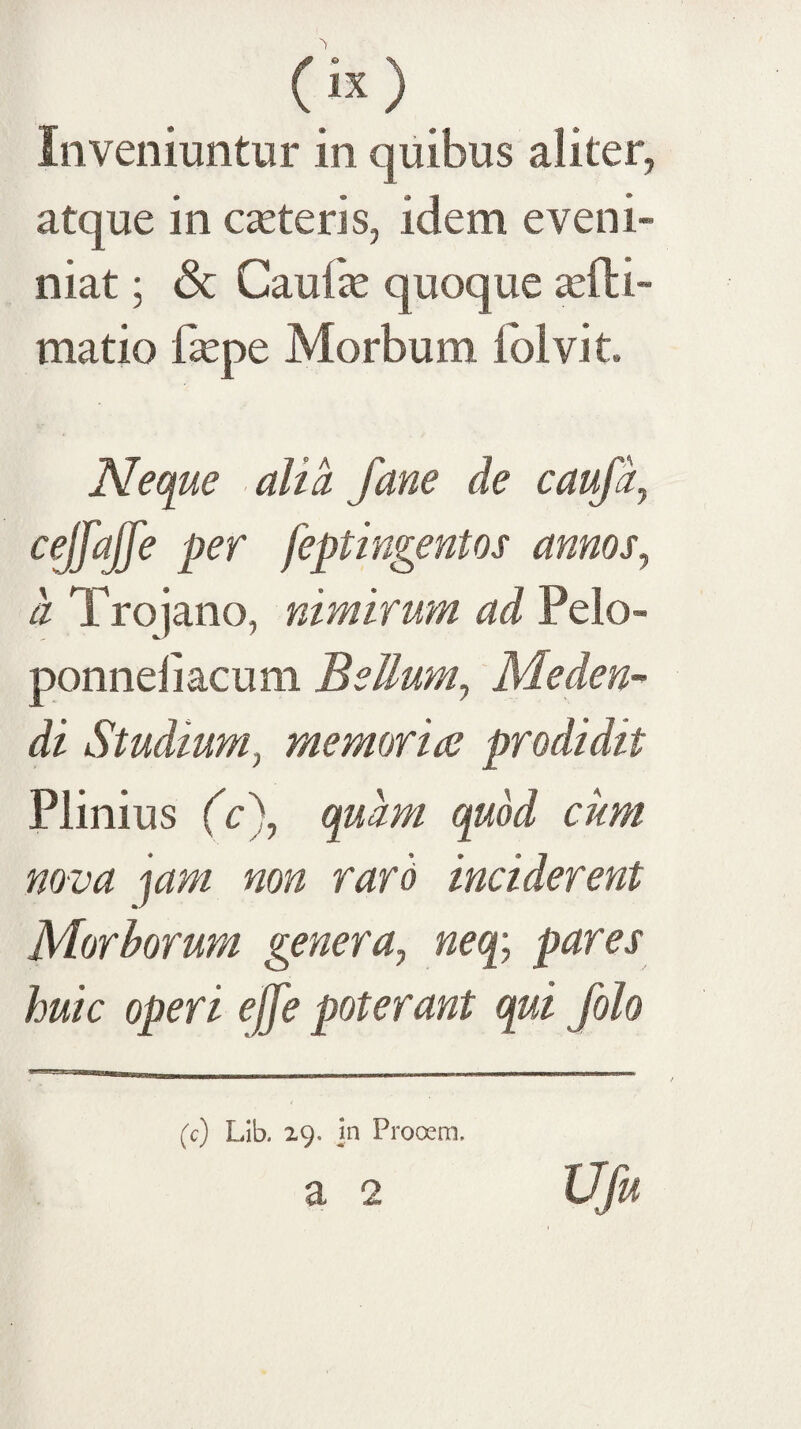 Inveniuntur in quibus aliter, atque in ceteris, idem eveni- niat; & Caufe quoque «efti- matio fepe Morbum fblvit. Neque alia Jane de caufi, c^fajfe per feptingentos amos^ a Trojano, nimirum ad Pelo- ponneliacum Bellum^ Meden¬ di Studium^ memoriae prodidit Plinius (c\ quam quod cum nova 'lam non raro inciderent Morborum genera, neq; pares huic operi ejfe poterant qui folo (c) Lib. 29. in Prooem.