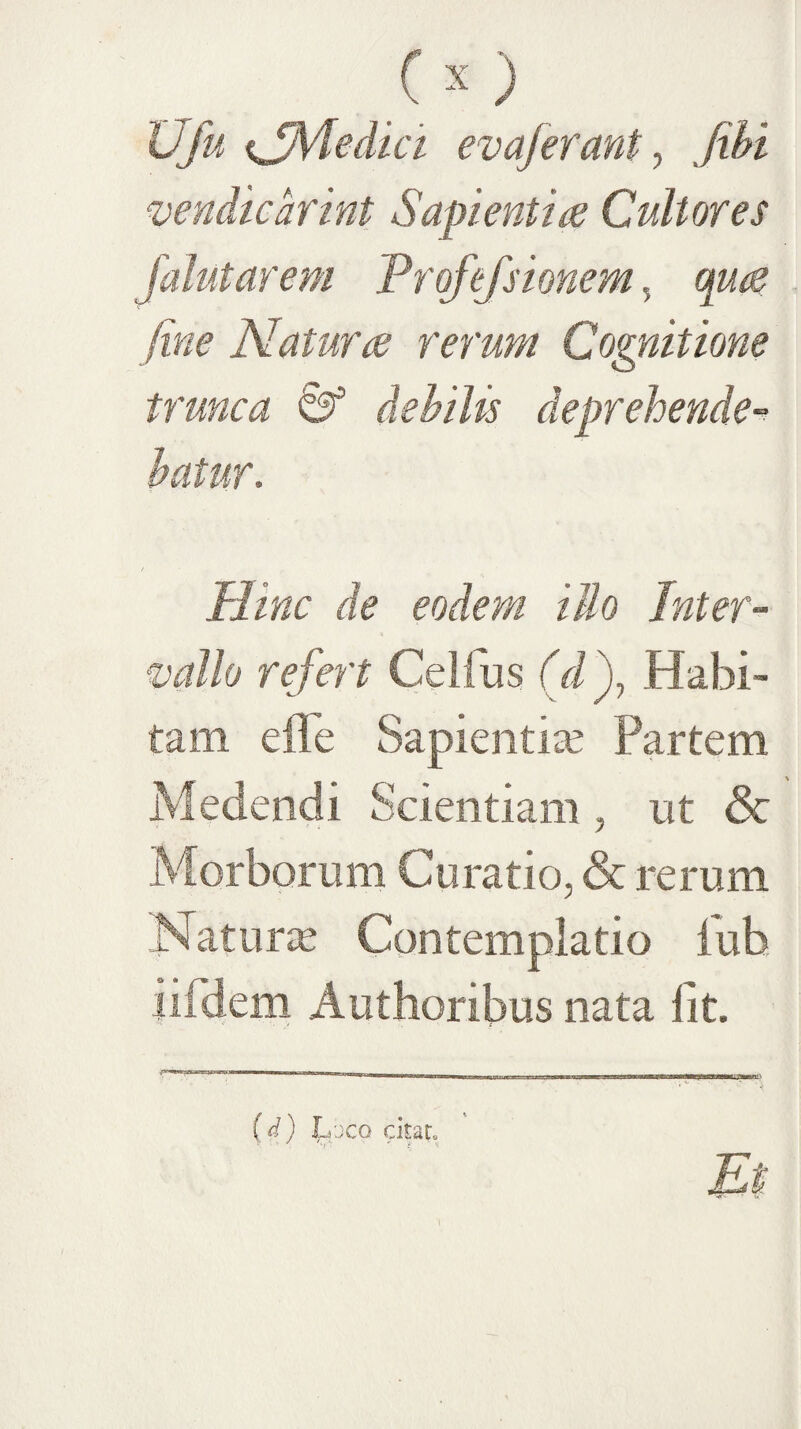 'u {Jmedici evaferant y Jihi vendkdrint Sapientia Cultores ojejsionem, qua fine Natura rerum Cognitione trunca ^ dehiUs deprehende-^ Hinc de eodem illo Inter¬ vallo refert Celiiis (d')y Habi¬ tam effe Sapientia Partem edendi Scientiam , nt & Morborum Curatio, & rerum Naturie Contemplatio iub iifdem Authonbus nata Iit. {d) J^vcQ ckaL Et