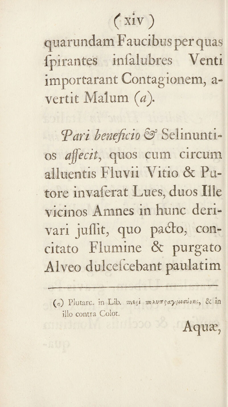 ( ) quarundam Faucibus per quas fpirantes infaiubres Venti importaraot Contagionem, a- vertit Malum (a). ^ari heneficio &’ Selinunti- os affecit^ quos cum circum alluentis Fluvii Vitio & Pa¬ tore invaferat Lues, duos Ilie vicinos Amnes in hunc deri¬ vari juffit, quo padto, con¬ citato Flumine & purgato Alveo dulcefcebant paulatim (n) Plutarc- in Lib. & in illo contra Colot. Aqu^,