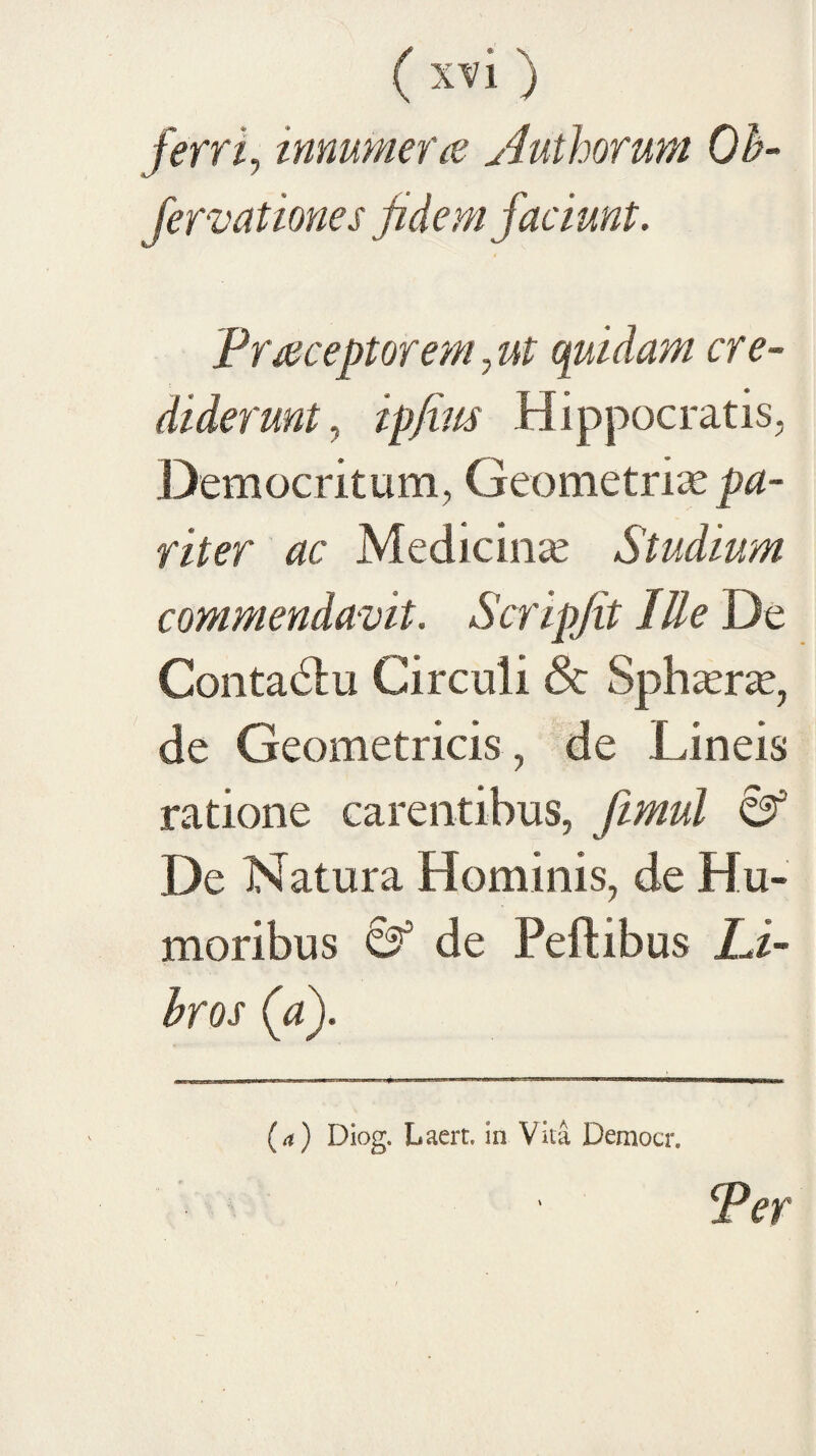 ( x-vi ) ferriy innumerae Authorum Oh- fervationes fidem faciunt. Praceptorem, ut quidam cre¬ diderunt, ip/im Hippocratis, Democritum, Geometriae riter ac Medicina Studium commendavit. Scripjit lUe De ContaHu Circuli & Sph^er^e, de Geometricis , de Lineis ratione carentibus, fmul 03 De Natura Hominis, de Hu¬ moribus & de Peftibus Li- hros (a). (a) Diog. Laert. in Vita Democr. Per