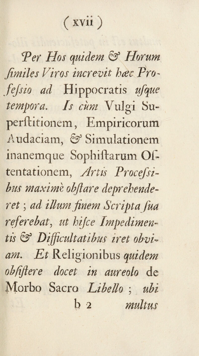 'Per Hos quidem & Horum -rdt fimiles Viros increvit h^c Pro- fejsio ad Hippocratis ufque tempora. Is cum Vulgi 8u- perftitionem, Empiricorum Audaciam, Simulationem inanemque Sophiftarum OE tentationem, Hrtis Procejsi- bus maxime objlare deprehende¬ ret ; ad illum finem Scripta fua referebat, ut hijce Impedimen¬ tis Difficultatibus iret obvV am. Et Religionibus quidem obftftere docet in aureolo de Morbo Sacro Libello ; ubi b 2 multus