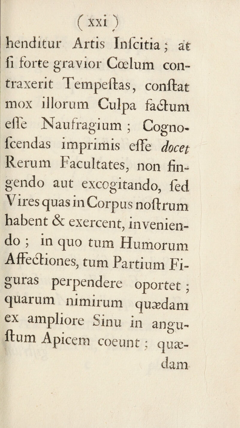 (ixi 1 ^ -f henditur Artis Infcitia; a£ fi forte gravior Coelum con¬ traxerit Tempeftas, conftat mox illorum Culpa fadlum elTe Naufragium; Cogno- fcendas imprimis elTe docet Rerum Facultates, non fim gendo aut excogitando, fed Viies (juas in Corpus noflrum habent & exercent, invenien¬ do ; in quo tum Humorum AffeHiones, tum Partium Fi¬ guras perpendere oportet; quarum nimirum queedam ex ampliore Sinu in angu- ftum Apicem coeunt; quae¬ dam