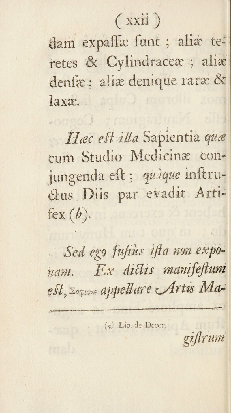 dam expalfe funt ; ali^e te- jretes & Cylindrace^ ; alite denfce ; alise denique l ar^ & laxte. i- ^ I Hcsc eft illa Sapientia q_u^ cum Studio Medicina con¬ jungenda eft j quaque inftru- dtis, Diis par evadit Arti¬ fex (h). i Sed ego fufius ijla non expo¬ nam. Ex diBis manifeftuM esi appellare (^rtis Ma- {a) Llb. de Decor.