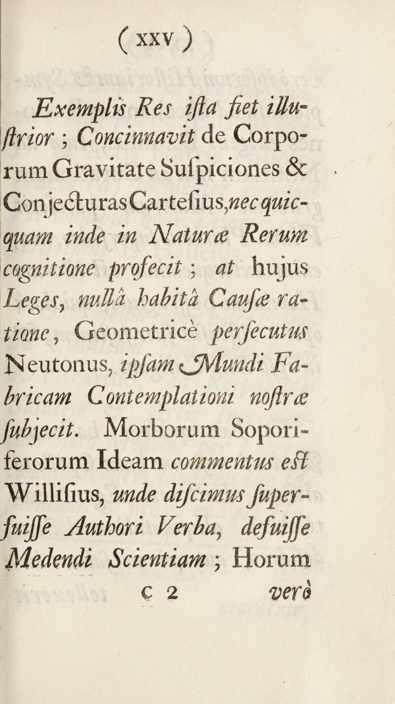 ( ) i i ! 1 Exemplis Res ijia fiet tUu- flrior ; Concinnavit de Corpo¬ rum Gravitate Sulpiciones & Conjecturas Car telius,;zer cpsam inde in Nat ut a ReYum cognitione profecit; at hujus LegeSj nulla habita Caufie ra¬ tione^ Geometrice perfecutus Neutonus, ipfam (jMundi Fa¬ bricam Contemplationi noftra: fubjecit. Morborum Sopori¬ ferorum Ideam commentus eit Willifius, unde dijcimus fuper- fuijfe Authori Verba^ defuijfe Medendi Scientiam; Horum